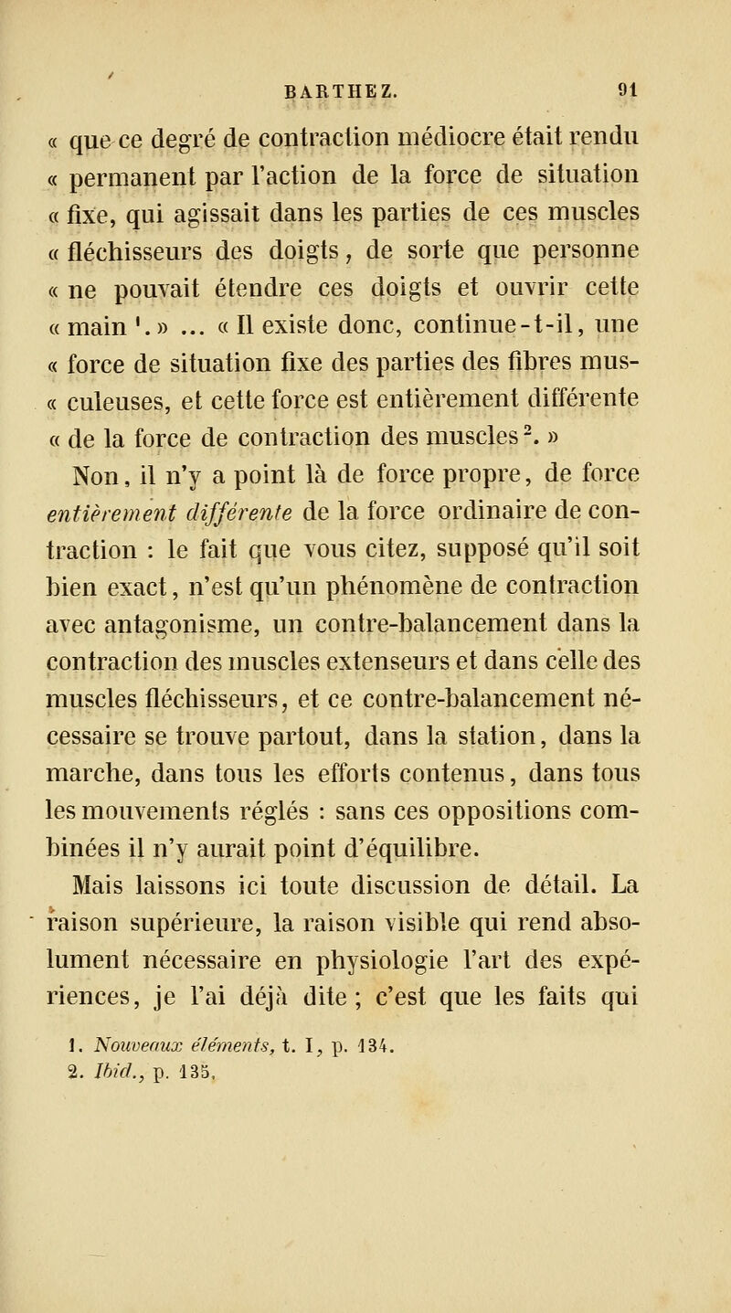 « que ce degré de contraction médiocre était rendu « permanent par l'action de la force de situation « fixe, qui agissait dans les parties de ces muscles « fléchisseurs des doigts, de sorte que personne « ne pouvait étendre ces doigts et ouvrir cette « main •. » ... « Il existe donc, continue-t-il, une « force de situation fixe des parties des fibres mus- « culeuses, et cette force est entièrement différente « de la force de contraction des muscles2. » Non, il n'y a point là de force propre, de force entièrement différente de la force ordinaire de con- traction : le fait que vous citez, supposé qu'il soit bien exact, n'est qu'un phénomène de contraction avec antagonisme, un contre-balancement dans la contraction des muscles extenseurs et dans celle des muscles fléchisseurs, et ce contre-balancement né- cessaire se trouve partout, dans la station, dans la marche, dans tous les efforts contenus, dans tous les mouvements réglés : sans ces oppositions com- binées il n'y aurait point d'équilibre. Mais laissons ici toute discussion de détail. La * raison supérieure, la raison visible qui rend abso- lument nécessaire en physiologie l'art des expé- riences, je l'ai déjà dite; c'est que les faits qui 1. Nouveaux éléments, t. I, p. 134. 2. Ibicl, p. 135,