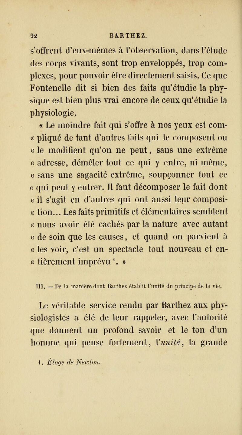 s'offrent d'eux-mêmes à l'observation, dans l'étude des corps vivants, sont trop enveloppés, trop com- plexes, pour pouvoir être directement saisis. Ce que Fontenelle dit si bien des faits qu'étudie la phy- sique est bien plus vrai encore de ceux qu'étudie la physiologie. « Le moindre fait qui s'offre à nos yeux est com- « pliqué de tant d'autres faits qui le composent ou « le modifient qu'on ne peut, sans une extrême « adresse, démêler tout ce qui y entre, ni même, « sans une sagacité extrême, soupçonner tout ce « qui peut y entrer. Il faut décomposer le fait dont a il s'agit en d'autres qui ont aussi leur composi- « tion... Les faits primitifs et élémentaires semblent « nous avoir été cachés par la nature avec autant « de soin que les causes, et quand on parvient à « les voir, c'est un spectacle tout nouveau et en- ce fièrement imprévul. » III. — De la manière dont Barthez établit l'unité du principe de la vie. Le véritable service rendu par Barthez aux phy- siologistes a été de leur rappeler, avec l'autorité que donnent un profond savoir et le ton d'un homme qui pense fortement, Y unité, la grande i. Éloge de Newton.