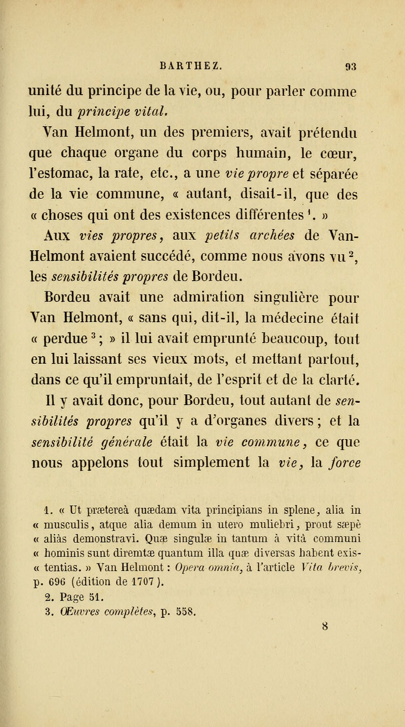 unité du principe de la vie, ou, pour parler comme lui, du principe vital. Van Helmont, un des premiers, avait prétendu que chaque organe du corps humain, le cœur, l'estomac, la rate, etc., a une vie propre et séparée de la vie commune, « autant, disait-il, que des « choses qui ont des existences différentes1. » Aux vies propres, aux petits archées de Van- Helmont avaient succédé, comme nous avons vu2, les sensibilités propres de Bordeu. Bordeu avait une admiration singulière pour Van Helmont, « sans qui, dit-il, la médecine était a perdue3 ; » il lui avait emprunté beaucoup, tout en lui laissant ses vieux mots, et mettant partout, dans ce qu'il empruntait, de l'esprit et de la clarté. Il y avait donc, pour Bordeu, tout autant de sen- sibilités propres qu'il y a d'organes divers ; et la sensibilité générale était la vie commune, ce que nous appelons tout simplement la vie, la force 1. « Ut prsetereà qusedam vita principians in splene, alia in « nmsculis, atque alia demum in utero mnliebri, prout ssepè « aliàs demonstravi. Quae singulae in tantum à vità communi « hominis sunt diremtae quantum illa quee diversas habent exis- « tentias. » Van Helmont : Opéra omnia, à l'article Vita brevis, p. 696 (édition de 1707). 2. Page 51. 3. Œuvres complètes, p. 558. 8