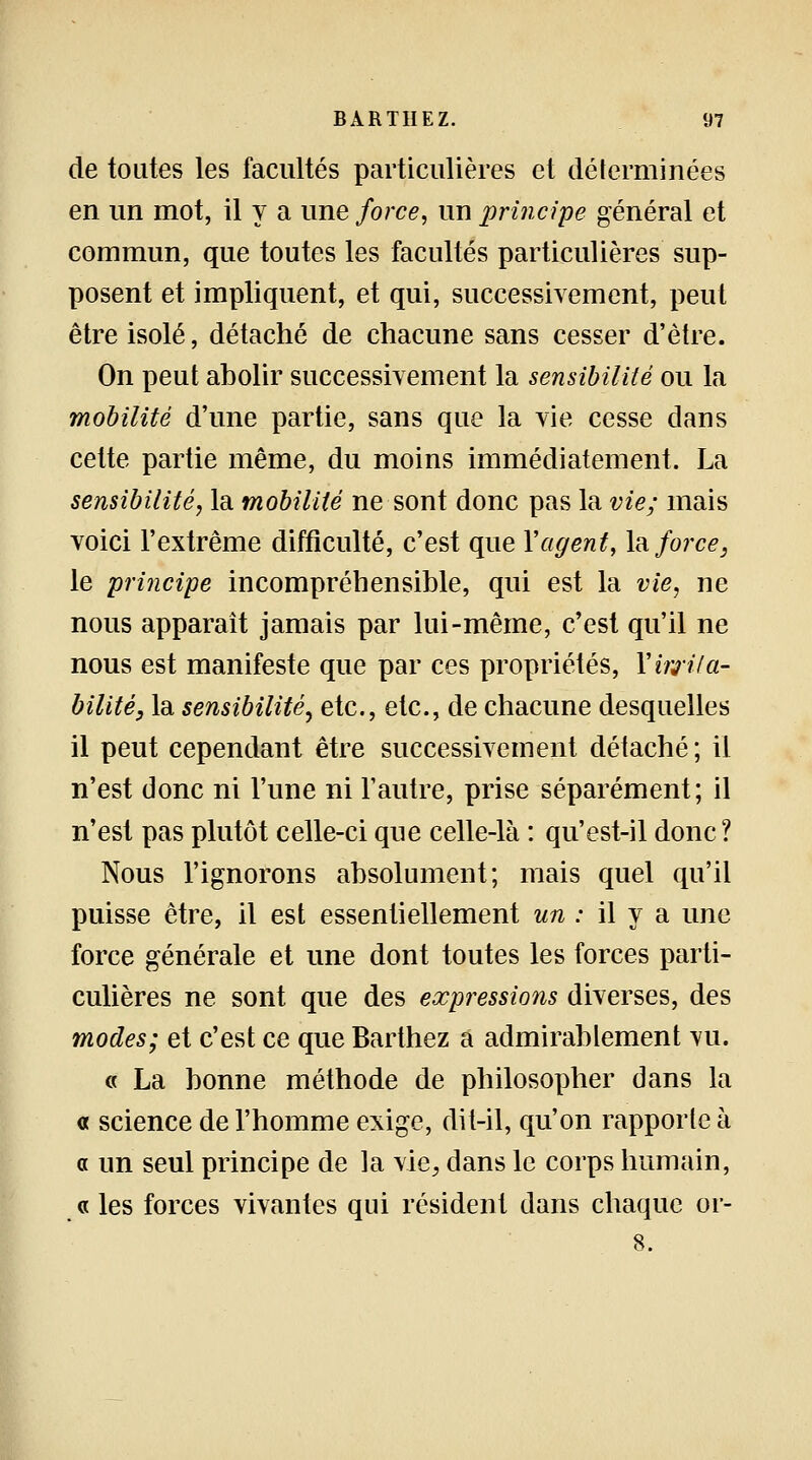 de toutes les facultés particulières et déterminées en un mot, il y a une force, un principe général et commun, que toutes les facultés particulières sup- posent et impliquent, et qui, successivement, peut être isolé, détaché de chacune sans cesser d'être. On peut abolir successivement la sensibilité ou la mobilité d'une partie, sans que la vie cesse dans cette partie même, du moins immédiatement. La sensibilité, la mobilité ne sont donc pas la vie; mais voici l'extrême difficulté, c'est que Y agent, la force 3 le principe incompréhensible, qui est la vie, ne nous apparaît jamais par lui-même, c'est qu'il ne nous est manifeste que par ces propriétés, Y m'Ha- bilite, la sensibilité, etc., etc., de chacune desquelles il peut cependant être successivement détaché ; il n'est donc ni l'une ni l'autre, prise séparément; il n'est pas plutôt celle-ci que celle-là : qu'est-il donc? Nous l'ignorons absolument; mais quel qu'il puisse être, il est essentiellement un : il y a une force générale et une dont toutes les forces parti- culières ne sont que des expressions diverses, des modes; et c'est ce que Barthez a admirablement vu. « La bonne méthode de philosopher dans la « science de l'homme exige, dit-il, qu'on rapporte à a un seul principe de la vie, dans le corps humain, « les forces vivantes qui résident dans chaque or- 8.