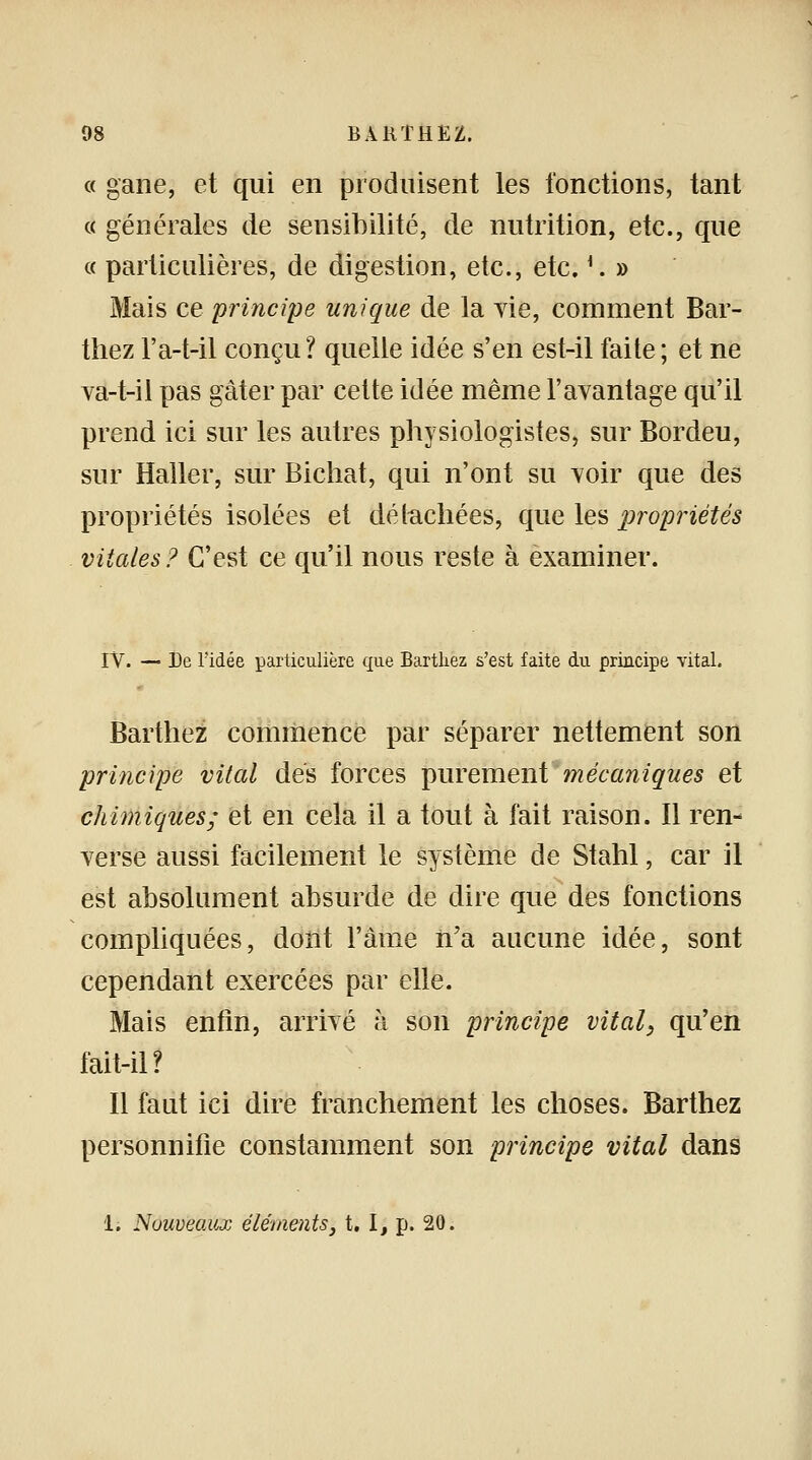« gane, et qui en produisent les fonctions, tant « générales de sensibilité, de nutrition, etc., que « particulières, de digestion, etc., etc. *: » Mais ce principe unique de la vie, comment Bar- thez l'a-t-il conçu? quelle idée s'en est-il faite; et ne va-t-il pas gâter par cette idée même l'avantage qu'il prend ici sur les autres physiologistes, sur Bordeu, sur Haller, sur Bichat, qui n'ont su voir que des propriétés isolées et détachées, que les propriétés vitales? C'est ce qu'il nous reste à examiner. IV. — De l'idée particulière que Barthez s'est faite du principe vital. Barthez commence par séparer nettement son principe vital dés forces purement mécaniques et chimiques; et en cela il a tout à fait raison. Il ren- verse aussi facilement le système de Stahl, car il est absolument absurde de dire que des fonctions compliquées, dont l'âme n'a aucune idée, sont cependant exercées par elle. Mais enfin, arrivé à son principe vital, qu'en fait-il? Il faut ici dire franchement les choses. Barthez personnifie constamment son principe vital dans 1. Nouveaux éléments, t. I, p. 20.