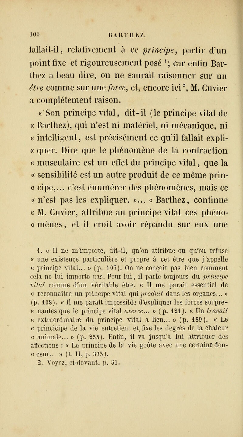 l'allait-il* relativement à ce principe, partir d'un point fixe et rigoureusement posé r; car enfin Bar- thez a beau dire, on ne saurait raisonner sur un être comme sur une force, et, encore ici2, M. Cuvier a complètement raison. « Son principe vital, dit-il (le principe vital de « Barthez), qui n'est ni matériel, ni mécanique, ni « intelligent, est précisément ce qu'il fallait expli- « quer. Dire que le phénomène de la contraction « musculaire est un effet du principe vital, que la « sensibilité est un autre produit de ce même prin- « cipe,... c'est énumérer des phénomènes, mais ce « n'est pas les expliquer. »... « Barthez, continue a M. Cuvier, attribue au principe vital ces phéno- a mènes, et il croit avoir répandu sur eux une 1. « Il ne m'importe, dit-il, qu'on attribue ou qu'on refuse « une existence particulière et propre à cet être que j'appelle « principe vital... » (p. 107). On ne conçoit pas bien comment cela ne lui importe pas. Pour lui, il parle toujours du principe vital comme d'un véritable être. « Il me paraît essentiel de « reconnaître un principe vital qui produit dans les organes... » (p. 108). « Il me parait impossible d'expliquer les forces surpre- « nantes que le principe vital exerce... » (p. 121). « Un travail « extraordinaire du principe vital a lieu... » (p. 189). « Le « piïncicipe de la vie entretient et, fixe les degrés de la chaleur « animale... » (p. 255). Enfin, il va jusqu'à lui attribuer des affections : « Le principe de la vie goûte avec une certaine dou- « ceur.. » (t. II, p. 333). 2. Voyez, ci-devant, p. 51.
