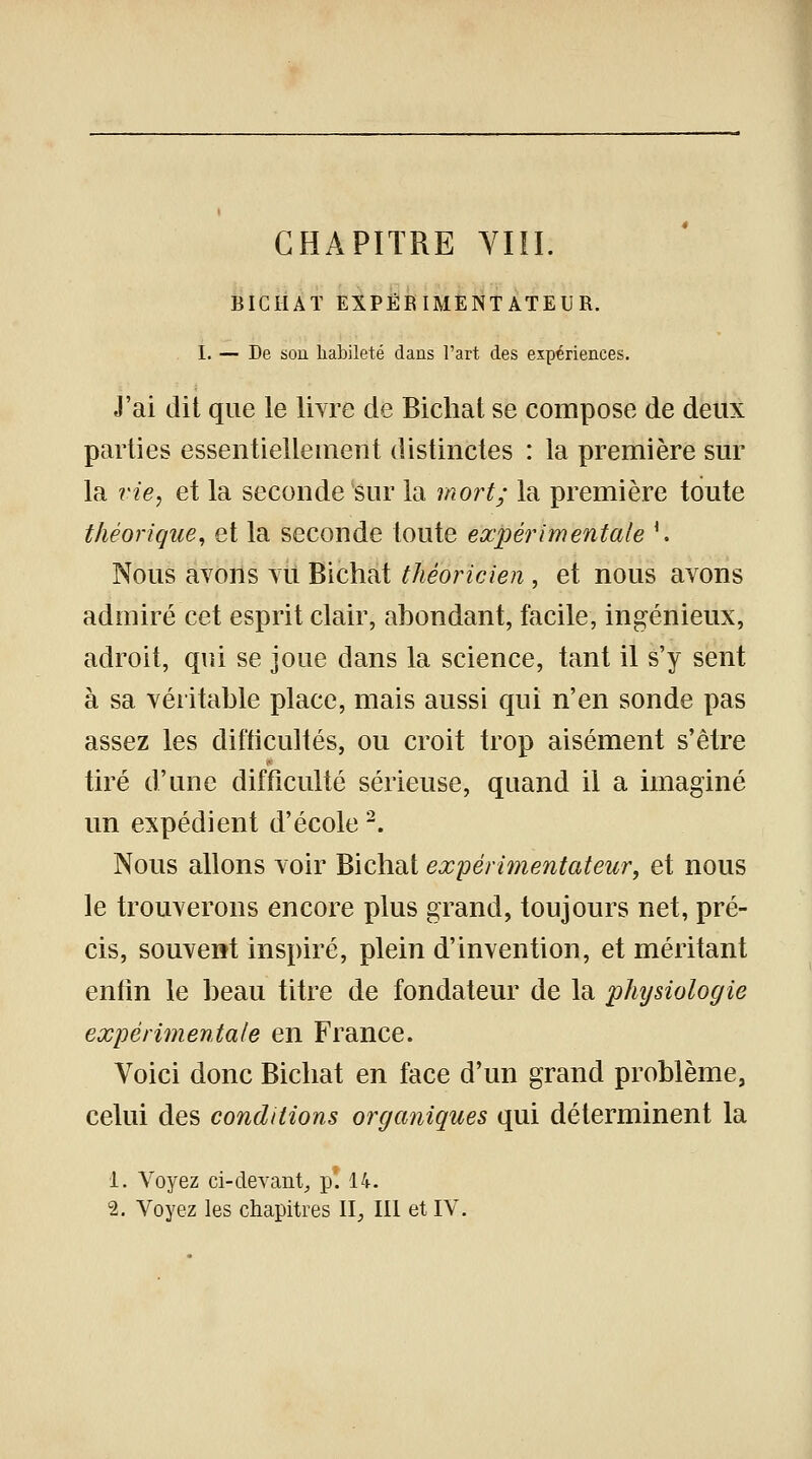 CHAPITRE VIII. BICHAT EXPÉRIMENTATEUR. I. — De son habileté dans l'art des expériences. J'ai dit que le livre de Bicliat se compose de deux parties essentiellement distinctes : la première sur la vie, et la seconde sur la mort; la première toute théorique, et la seconde toute expérimentale \ Nous avons vu Bichat théoricien , et nous avons admiré cet esprit clair, abondant, facile, ingénieux, adroit, qui se joue dans la science, tant il s'y sent à sa véritable place, mais aussi qui n'en sonde pas assez les difficultés, ou croit trop aisément s'être tiré d'une difficulté sérieuse, quand il a imaginé un expédient d'école2. Nous allons voir Bichat expérimentateur, et nous le trouverons encore plus grand, toujours net, pré- cis, souvent inspiré, plein d'invention, et méritant enfin le beau titre de fondateur de la phijsiologie expérimentale en France. Voici donc Bichat en face d'un grand problème, celui des conditions organiques qui déterminent la 1. Voyez ci-devant,, p! 14.