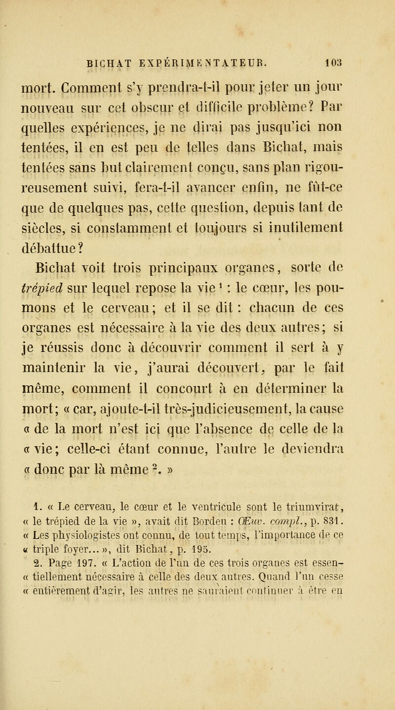 mort. Comment s'y prendra-t-il pour jeter un jour nouveau sur cet obscur et difficile problème? Par quelles expériences, je ne dirai pas jusqu'ici non tentées, il en est peu de telles dans Bicbat, mais tentées sans but clairement conçu, sans plan rigou- reusement suivi, fera-t-il avancer enfin, ne fût-ce que de quelques pas, cette question, depuis tant de siècles, si constamment et toujours si inutilement débattue ? Bichat voit trois principaux organes, sorte de trépied sur lequel repose la vie\ : le cœur, les pou- mons et le cerveau ; et il se dit : chacun de ces organes est nécessaire à la vie des deux autres; si je réussis donc à découvrir comment il sert à y maintenir la vie, j'aurai découvert, par le fait même, comment il concourt à en déterminer la mort; « car, ajoute-t-il très-judicieusement, la cause a de la mort n'est ici que l'absence de celle de la « vie ; celle-ci étant connue, l'autre le deviendra « donc par là même2. » 1. « Le cerveau, le cœur et le ventricule sont le triumvirat, « le trépied de la vie », avait dit Bordeu : OEuv. compl., p. 831. « Les physiologistes ont connu, de tout temps, l'importance de ce « triple foyer...», dit Bichat, p. 195. 2. Page 197. « L'action de l'un de ces trois organes est essen- ce tiellement nécessaire à celle des deux autres. Quand l'un cesse « entièrement d'agir, les autres ne sauraient continuer à être en