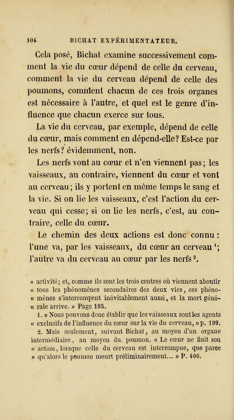 Cela posé, Bichat examine successivement com- ment la vie du cœur dépend de celle du cerveau, comment la vie du cerveau dépend de celle des poumons, comnient chacun de ces trois organes est nécessaire à l'autre, et quel est le genre d'in- fluence que chacun exerce sur tous. La vie du cerveau, par exemple, dépend de celle du cœur, mais comment en dépend-elle? Est-ce par les nerfs? évidemment, non. Les nerfs vont au cœur et n'en viennent pas ; les vaisseaux, au contraire, viennent du cœur et vont au cerveau; ils y portent en même temps le sang et la vie. Si on lie les vaisseaux, c'est l'action du cer- veau qui cesse; si on lie les nerfs, c'est, au con- traire, celle du cœur. Le chemin des deux actions est donc connu : l'une va, par les vaisseaux, du cœur au cerveau '; l'autre va du cerveau au cœur par les nerfs2. « activité; et, comme ils sont les trois centres où viennent aboutir « tous les phénomènes secondaires des deux vies,, ces phéno- « mènes s'interrompent inévitablement aussi, et la mort géné- « raie arrive. » Page 195. 1. « Nous pouvons donc établir que les vaisseaux sont les agents « exclusifs de l'influence du cœur sur la vie du cerveau, »p. 199. 2. Mais seulement, suivant Bichat, au moyen d'un organe intermédiaire, au moyen du poumon. « Le cœur ne finit son « action, lorsque celle du cerveau est interrompue, que parce « qu'alors le poumon meurt préliminairement... » P. 406.