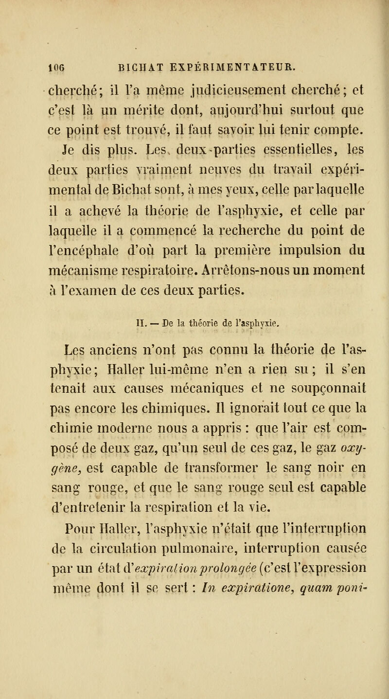 cherché; il l'a même judicieusement cherché; et c'est là un mérite dont, aujourd'hui surtout que ce point est trouvé, il faut savoir lui tenir compte. Je dis plus. Les> deux-parties essentielles, les deux parties vraiment neuves du travail expéri- mental de Bichat sont, à mes yeux, celle par laquelle il a achevé la théorie de l'asphyxie, et celle par laquelle il a commencé la recherche du point de l'encéphale d'où part la première impulsion du mécanisme respiratoire. Arrêtons-nous un moment à l'examen de ces deux parties. II. — De la théorie de l'asphyxie. Les anciens n'ont pas connu la théorie de l'as- phyxie ; Haller lui-même n'en a rien su ; il s'en tenait aux causes mécaniques et ne soupçonnait pas encore les chimiques. Il ignorait tout ce que la chimie moderne nous a appris : que l'air est com- posé de deux gaz, qu'un seul de ces gaz, le gaz oxy- gène, est capable de transformer le sang noir en sang ronge, et que le sang rouge seul est capable d'entretenir la respiration et la vie. Pour Haller, l'asphyxie n'était que l'interruption de la circulation pulmonaire, interruption causée par un état ftexpiration prolongée (c'est l'expression même dont il se sert : In expiratione, qnam poni-