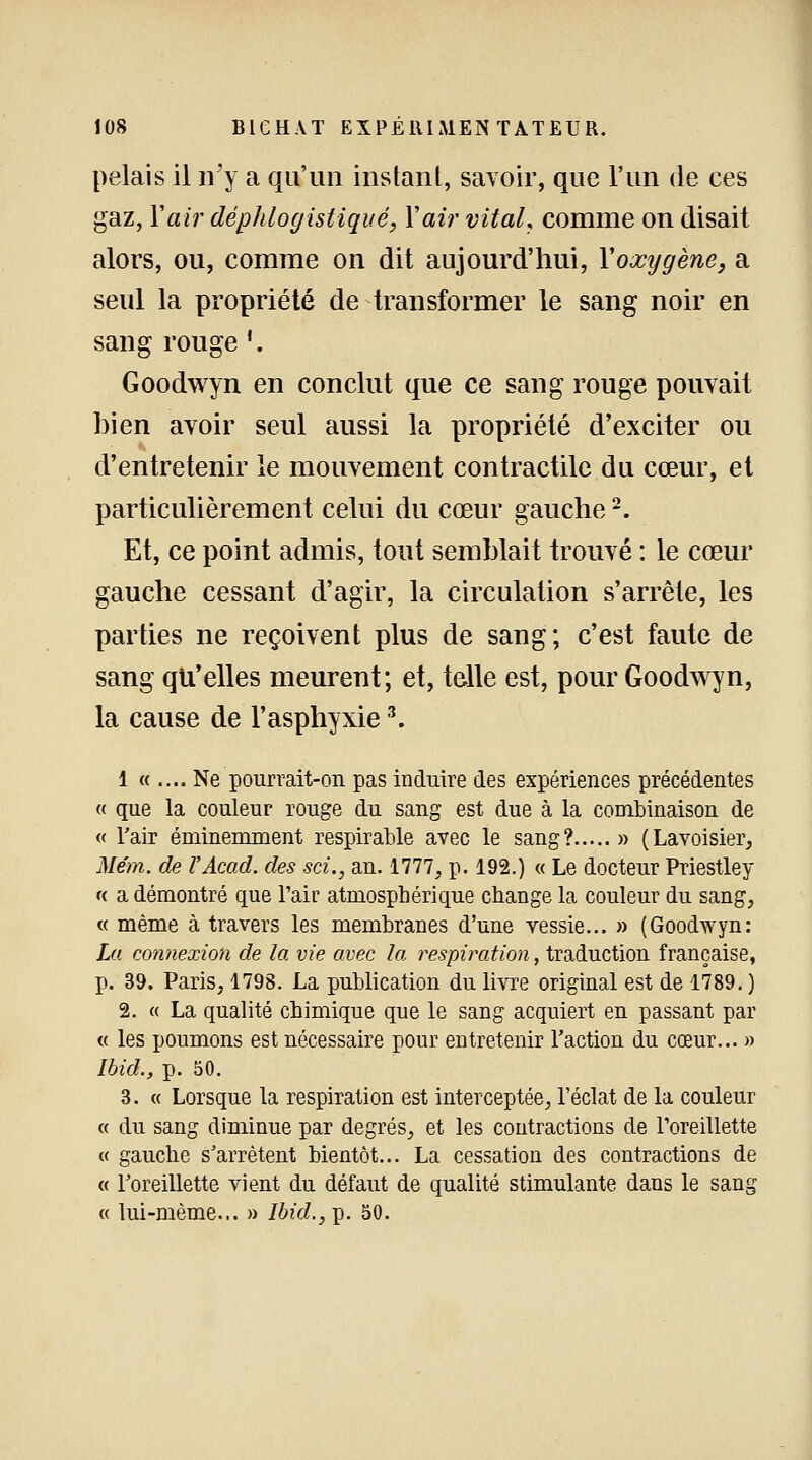 pelais il n'y a qu'un instant, savoir, que l'un de ces gaz, Y air déphlogistiqué, Y air vital, comme on disait alors, ou, comme on dit aujourd'hui, Yoxygène, a seul la propriété de transformer le sang noir en sang rouge '. Goodwyn en conclut que ce sang rouge pouvait bien avoir seul aussi la propriété d'exciter ou d'entretenir le mouvement contractile du cœur, et particulièrement celui du cœur gauche2. Et, ce point admis, tout semblait trouvé : le cœur gauche cessant d'agir, la circulation s'arrête, les parties ne reçoivent plus de sang; c'est faute de sang qu'elles meurent; et, telle est, pour Goodwyn, la cause de l'asphyxie3. 1 « .... Ne pourrait-on pas induire des expériences précédentes « que la couleur rouge du sang est due à la combinaison de « l'air éminemment respirable avec le sang? » (Lavoisier, Mém. de VAcad. des sci., an. 1777, p. 192.) « Le docteur Priestley « a démontré que l'air atmosphérique change la couleur du sang, « même à travers les membranes d'une vessie... » (Goodwyn: La connexion de la vie avec la respiration, traduction française, p. 39. Paris, 1798. La publication du livre original est de 1789. ) 2. « La qualité chimique que le sang acquiert en passant par « les poumons est nécessaire pour entretenir Faction du cœur... » Ihid., p. 50. 3. « Lorsque la respiration est interceptée, l'éclat de la couleur « du sang diminue par degrés, et les contractions de l'oreillette « gauche s'arrêtent bientôt... La cessation des contractions de « l'oreillette vient du défaut de qualité stimulante dans le sang « lui-même... » Ibid., p. 50.