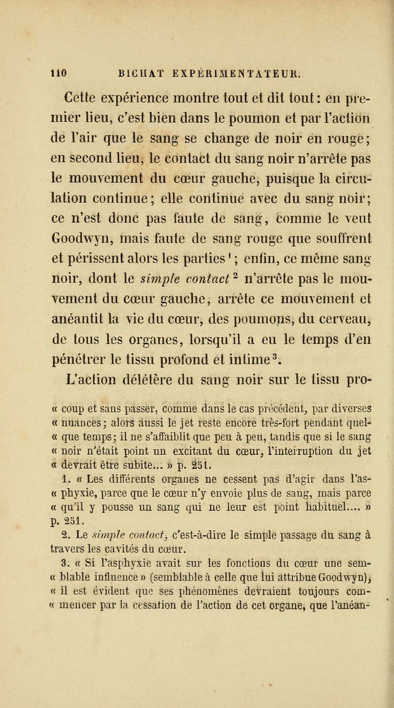 Cette expérience montre tout et dit tout : en pre- mier lieu, c'est bien dans le poumon et par l'action de l'air que le sang se change de noir en rouge ; en second lieu, le contact du sang noir n'arrête pas le mouvement du cœur gauche, puisque la circu- lation continue; elle continue avec du sang noir; ce n'est donc pas faute de sang, comme le veut Goodwyn, mais faute de sang rouge que souffrent et périssent alors les parties ' ; enfin, ce même sang noir, dont le simple contact2 n'arrête pas le mou- vement du cœur gauche, arrête ce mouvement et anéantit la vie du cœur, des poumons, du cerveau, de tous les organes, lorsqu'il a eu le temps d'en pénétrer le tissu profond et intime3. L'action délétère du sang noir sur le tissu pro- « coup et sans passer, comme dans le cas précédent, par diverses « nuances; alors aussi le jet reste encore très-fort pendant quel* « que temps; il ne s'affaiblit que peu à peu, tandis que si le sang « noir n'était point un excitant du cœur, l'interruption du jet « devrait être subite^.. » p. 25 L 1. « Les différents organes ne cessent pas d'agir dans l'as- « phyxie, parce que le cœur n'y envoie plus de sang, mais parce « qu'il y pousse un sang qui ne leur est point habituel.... » p. 251. 2. Le simple contact, c'est-à-dire le simple passage du sang à travers les cavités du cœur. 3. « Si l'asphyxie avait sur les fonctions du cœur une sem- « blable influence » (semblable à celle que lui attribue Goodwyn), « il est évident que ses phénomènes devraient toujours com- « mencer par la cessation de l'action de cet organe, que l'anéan-