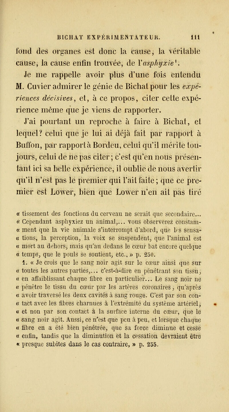 fond des organes est donc la cause, la véritable cause, la cause enfin trouvée, de Y asphyxie*. Je me rappelle avoir plus d'une fois entendu M. Cuvier admirer le génie de Bichatpour les expé- riences décisives, et, à ce propos, citer cette expé- rience même que je viens de rapporter. J'ai pourtant un reproche à foire à Bichat, et lequel? celui que je lui ai déjà fait par rapport à Buffon, par rapporta Bordeu, celui qu'il mérite tou- jours, celui de ne pas citer ; c'est qu'en nous présen- tant ici sa belle expérience, il oublie de nous avertir qu'il n'est pas le premier qui l'ait faite ; que ce pre- mier est Lower, bien que Lower n'en ait pas tiré « tissement des fonctions du cerveau ne serait que secondaire... « Cependant asphyxiez un animal,... vous observerez constam- « ment que la vie animale s'interrompt d'abord, que les sensa* « tions, la perception, la voix se suspendent, que l'animal est « mort au dehors, mais qu'au dedans le cœur bat encore quelque « temps, que le pouls se soutient, etc., » p. 250. 1: « Je crois que le sang noir agit sur le cœur ainsi que sur « toutes les autres parties,... c'est-à-dire en pénétrant son tissu, « en affaiblissant chaque fibre en particulier... Le sang noir ne « pénètre le tissu du cœur par les artères coronaires, qu'après « avoir traversé les deux cavités à sang rouge. C'est par son con- « tact avec les fibres charnues à l'extrémité du système artériel, « et non par son contact à la surface interne du cœur, que le « -sang noir agit. Aussi, ce n'est que peu à peu, et lorsque chaque « fibre en a été bien pénétrée, que sa force diminue et cesse « enfin, tandis que la diminution et la cessation devraient être « presque subites dans le cas contraire, » p. 255.