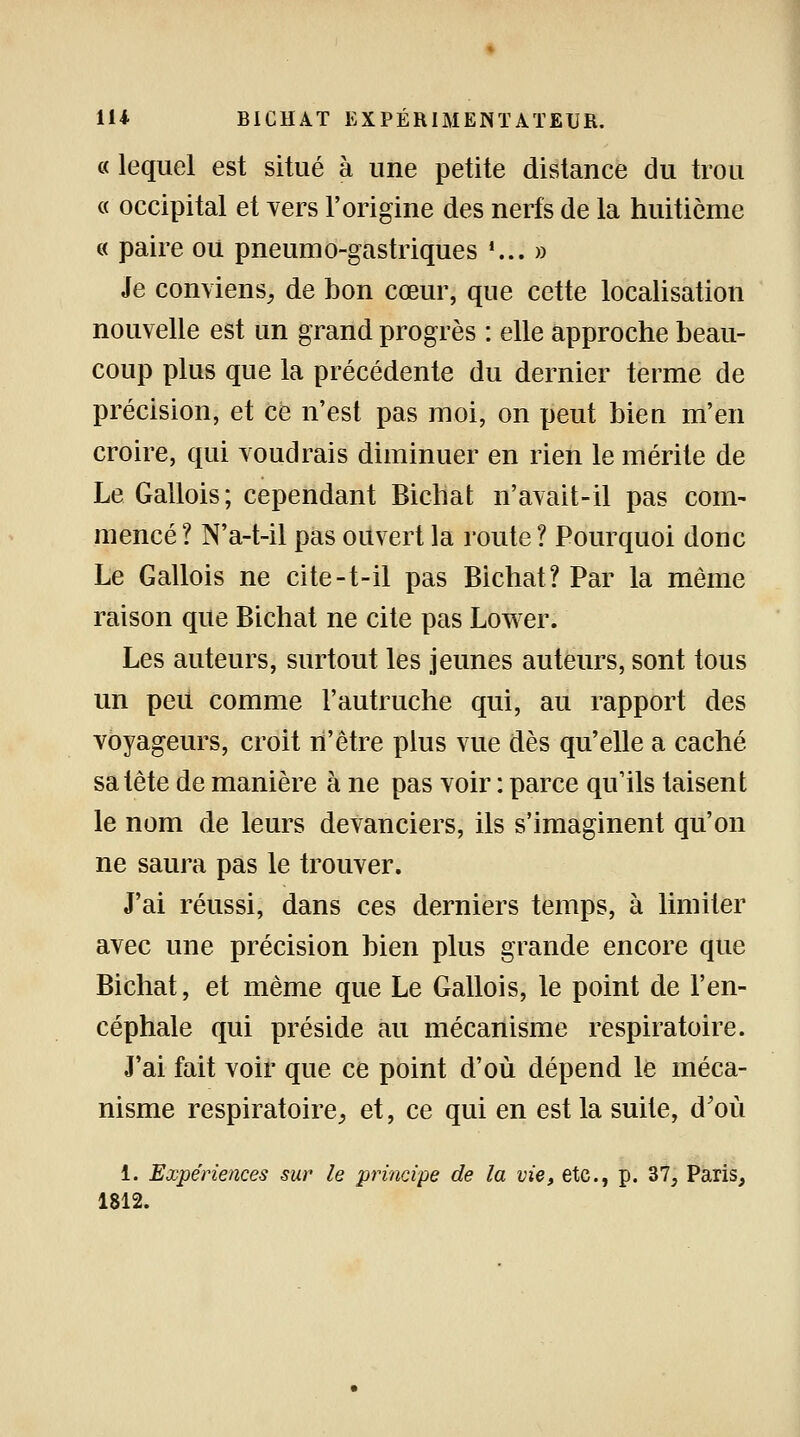 « lequel est situé à une petite distance du trou « occipital et vers l'origine des nerfs de la huitième « paire ou pneumo-gastriques '... » Je conviens, de bon cœur, que cette localisation nouvelle est un grand progrès : elle approche beau- coup plus que la précédente du dernier terme de précision, et ce n'est pas moi, on peut bien m'en croire, qui voudrais diminuer en rien le mérite de Le Gallois; cependant Bichat n'avait-il pas com- mencé ? N'a-t-il pas ouvert la route ? Pourquoi donc Le Gallois ne cite-t-il pas Bichat? Par la même raison que Bichat ne cite pas Lower. Les auteurs, surtout les jeunes auteurs, sont tous un peu comme l'autruche qui, au rapport des voyageurs, croit n'être plus vue dès qu'elle a caché sa tête de manière à ne pas voir : parce qu'ils taisent le nom de leurs devanciers, ils s'imaginent qu'on ne saura pas le trouver. J'ai réussi, dans ces derniers temps, à limiter avec une précision bien plus grande encore que Bichat, et même que Le Gallois, le point de l'en- céphale qui préside au mécanisme respiratoire. J'ai fait voir que ce point d'où dépend le méca- nisme respiratoire, et, ce qui en est la suite, d'où 1. Expériences sur le principe de la vie, etc., p. 37, Paris, 1812.