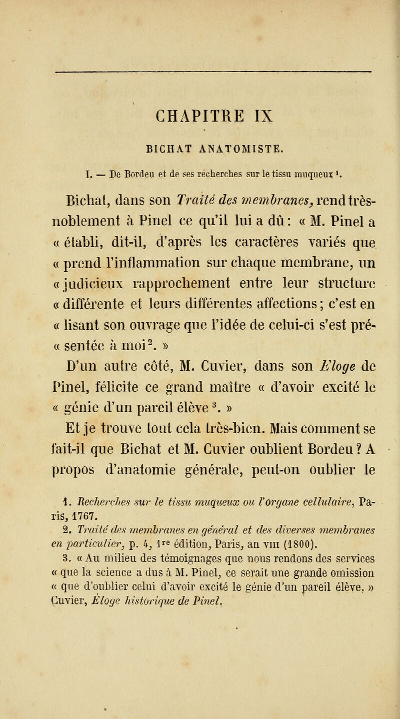 BICHAT ANATOMISTE. I. — De Bordeu et de ses recherches sur le tissu rnnqueux >. Bichat, dans son Traité des membranes, renàtrbs- noblement à Pinel ce qu'il lui a dû : « M. Pinel a « établi, dit-il, d'après les caractères variés que « prend l'inflammation sur chaque membrane, un «judicieux rapprochement entre leur structure « différente et leurs différentes affections ; c'est en « lisant son ouvrage que l'idée de celui-ci s'est pré- « sentée à moi2. » D'un autre côté, M. Cuvier, dans son Eloge de Pinel, félicite ce grand maître « d'avoir excité le « génie d'un pareil élève3. » Et je trouve tout cela très-bien. Mais comment se fait-il que Bichat et M. Cuvier oublient Bordeu ? A propos d'anatomie générale, peut-on oublier le 1. Recherches sur le tissu muqueux ou l'organe cellulaire, Pa- ris, 1767. 2. Traite'des membranes en général et des diverses membranes en particulier, p. 4, lre édition, Paris, an vm (1800). 3. « Au milieu des témoignages que nous rendons des services « que la science a dus à M. Pinel, ce serait une grande omission « que d'oublier celui d'avoir excité le génie d'un pareil élève. » Cuvier, Éloge historique de Pinel.