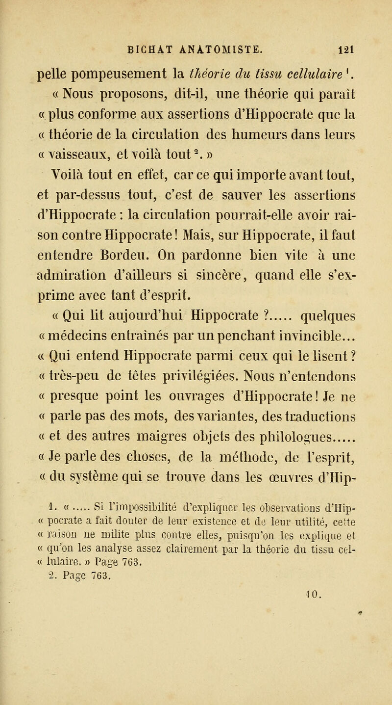 pelle pompeusement la théorie du tissu cellulairei. « Nous proposons, dit-il, une théorie qui parait « plus conforme aux assertions d'Hippocrate que la « théorie de la circulation des humeurs dans leurs « vaisseaux, et voilà tout2. » Voilà tout en effet, car ce qui importe avant tout, et par-dessus tout, c'est de sauver les assertions d'Hippocrate : la circulation pourrait-elle avoir rai- son contre Hippocrate ! Mais, sur Hippocrate, il faut entendre Bordeu. On pardonne Lien vite à une admiration d'ailleurs si sincère, quand elle s'ex- prime avec tant d'esprit. « Qui lit aujourd'hui Hippocrate ? quelques « médecins entraînés par un penchant invincible... « Qui entend Hippocrate parmi ceux qui le lisent ? « très-peu de têtes privilégiées. Nous n'entendons « presque point les ouvrages d'Hippocrate! Je ne « parle pas des mots, des variantes, des traductions « et des autres maigres objets des philologues « Je parle des choses, de la méthode, de l'esprit, « du système qui se trouve dans les œuvres d'Hip- 1. « Si l'impossibilité d'expliquer les observations d'Hip- « pocrate a fait douter de leur existence et de leur utilité, cette « raison ne milite plus contre elles, puisqu'on les explique et « qu'on les analyse assez clairement par la théorie du tissu cel- te lulaire. » Page 763. 2. Page 763. 10.