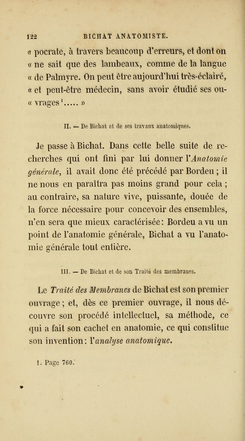 a pocrate, à travers beaucoup d'erreurs, et dont on « ne sait que des lambeaux, comme de la langue « de Palmyre. On peut être aujourd'hui très-éclairé, « et peut-être médecin, sans avoir étudié ses ou- « vrages ' » II. — De Bichat et de ses travaux anatomiques. Je passe à Bichat. Dans cette belle suite de re- cherches qui ont fini par lui donner YAnatomie générale, il avait donc été précédé par Bordeu ; il ne nous en paraîtra pas moins grand pour cela ; au contraire, sa nature vive, puissante, douée de la force nécessaire pour concevoir des ensembles, n'en sera que mieux caractérisée: Bordeu a vu un point de l'anatomie générale, Bichat a vu l'anato- mie générale tout entière. III. — De Bichat et de son Traité des membranes. Le Traité des Membranes de Bichat est son premier ouvrage ; et, dès ce premier ouvrage, il nous dé- couvre son procédé intellectuel, sa méthode, ce qui a fait son cachet en anatomie, ce qui constitue son invention: Y analyse anatomique. 1. Page 760/