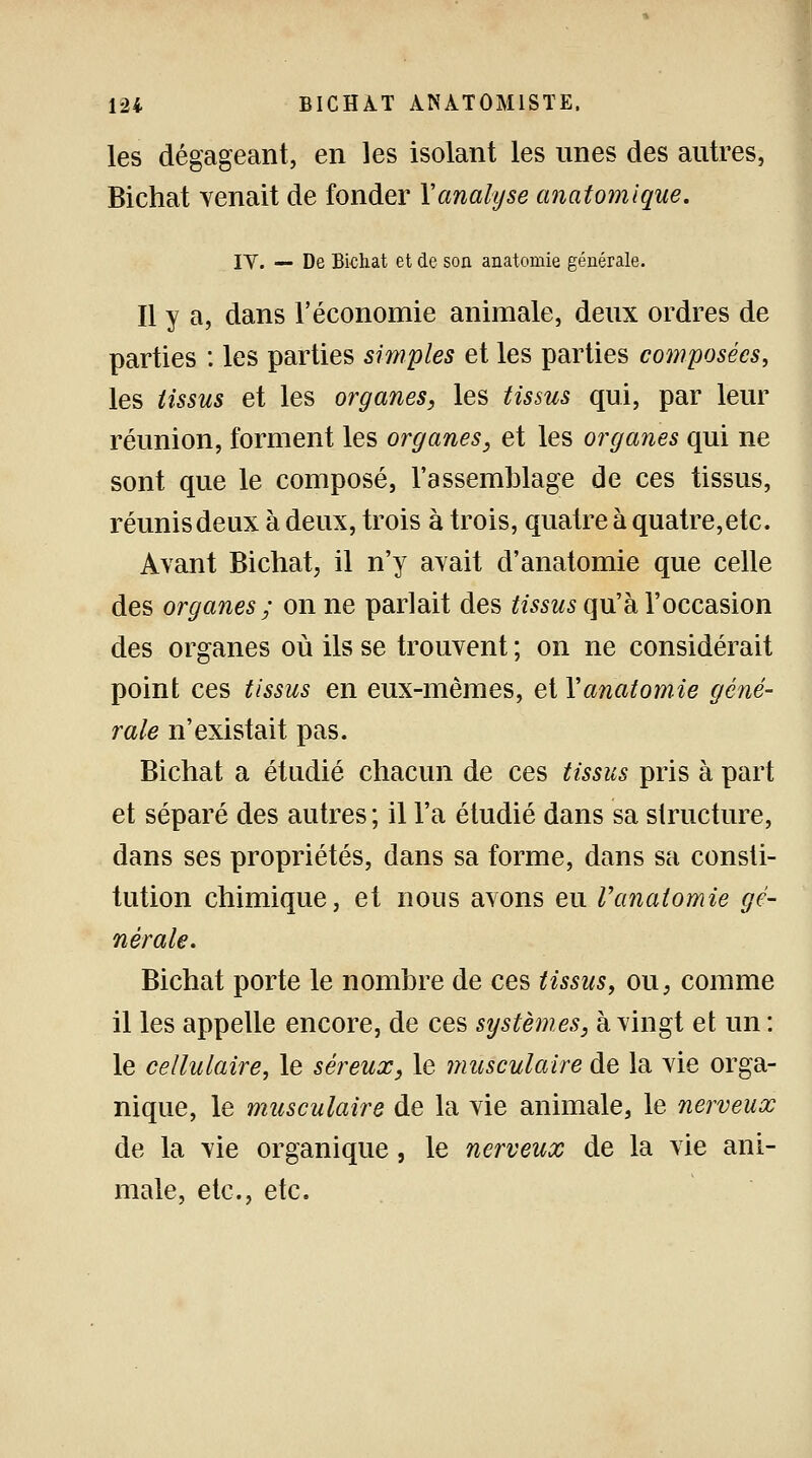 les dégageant, en les isolant les unes des autres, Bichat venait de fonder Xanalyse anatomique. IV. — De Bichat et de son anatomie générale. Il y a, dans l'économie animale, deux ordres de parties : les parties simples et les parties composées, les tissus et les organes, les tissus qui, par leur réunion, forment les organes, et les organes qui ne sont que le composé, l'assemblage de ces tissus, réunis deux à deux, trois à trois, quatre à quatre,etc. Avant Bichat, il n'y avait d'anatomie que celle des organes ; on ne parlait des tissus qu'à l'occasion des organes où ils se trouvent ; on ne considérait point ces tissus en eux-mêmes, et Y anatomie géné- rale n'existait pas. Bichat a étudié chacun de ces tissus pris à part et séparé des autres ; il l'a étudié dans sa structure, dans ses propriétés, dans sa forme, dans sa consti- tution chimique, et nous avons eu Vanalomie gé- nérale. Bichat porte le nombre de ces tissus, ou, comme il les appelle encore, de ces systèmes, à vingt et un : le cellulaire, le séreux, le musculaire de la vie orga- nique, le musculaire de la vie animale, le nerveux de la vie organique, le nerveux de la vie ani- male, etc., etc.