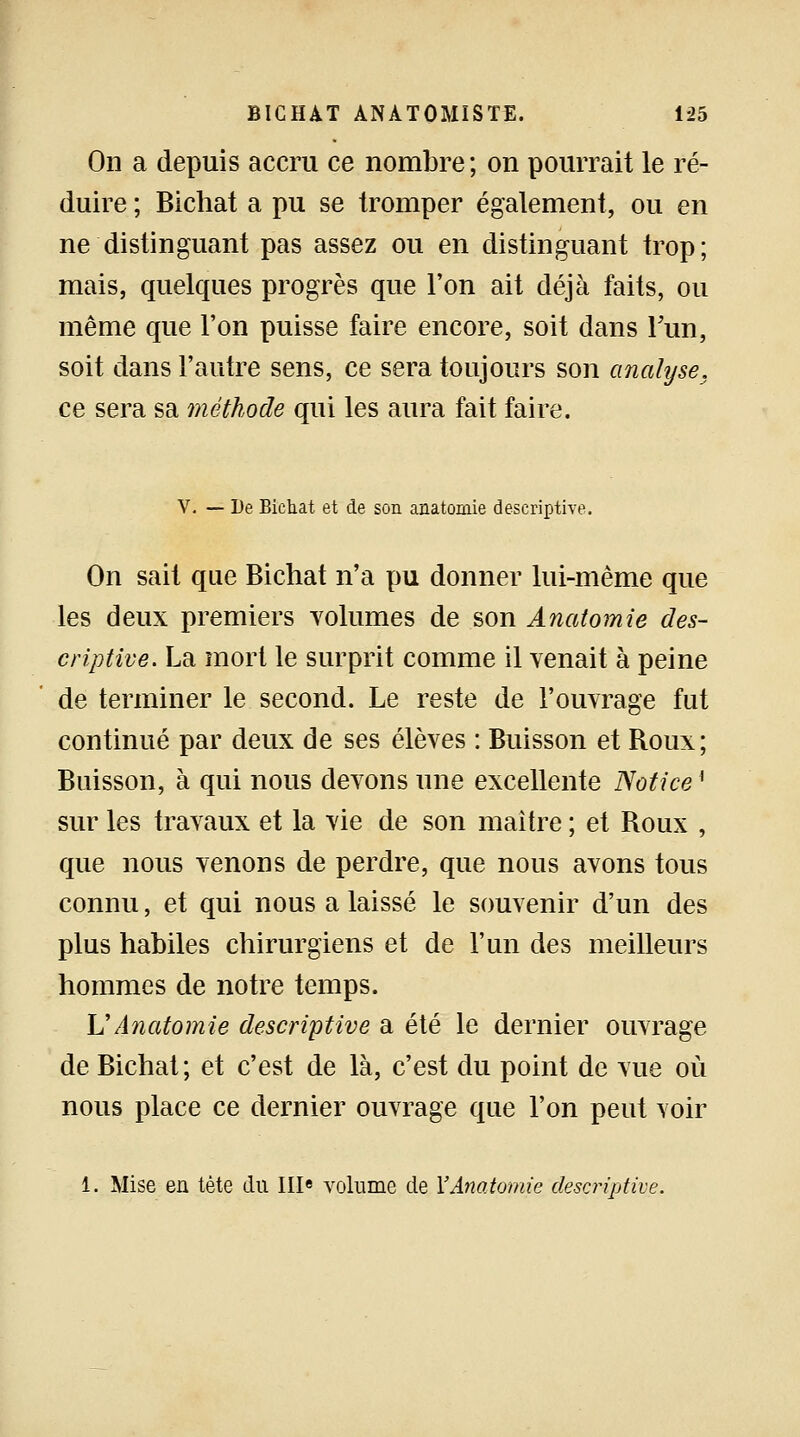 On a depuis accru ce nombre; on pourrait le ré- duire ; Bichat a pu se tromper également, ou en ne distinguant pas assez ou en distinguant trop; mais, quelques progrès que l'on ait déjà faits, ou même que l'on puisse faire encore, soit dans Fun, soit dans l'autre sens, ce sera toujours son analyse, ce sera sa méthode qui les aura fait faire. V. — De Bichat et de son anatomie descriptive. On sait que Bichat n'a pu donner lui-même que les deux premiers volumes de son Anatomie des- criptive. La mort le surprit comme il venait à peine de terminer le second. Le reste de l'ouvrage fut continué par deux de ses élèves : Buisson et Roux; Buisson, à qui nous devons une excellente Notice l sur les travaux et la vie de son maître ; et Roux , que nous venons de perdre, que nous avons tous connu, et qui nous a laissé le souvenir d'un des plus habiles chirurgiens et de l'un des meilleurs hommes de notre temps. \2 Anatomie descriptive a été le dernier ouvrage de Bichat; et c'est de là, c'est du point de vue où nous place ce dernier ouvrage que l'on peut voir 1. Mise en tète du IIIe volume de Y Anatomie descriptive.