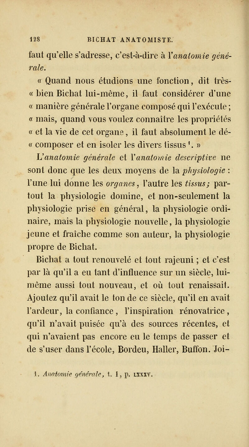faut qu'elle s'adresse, c'est-à-dire à Yanatomie géné- rale. « Quand nous étudions une fonction, dit très- ce bien Bichat lui-même, il faut considérer d'une « manière générale l'organe composé qui l'exécute ; « mais, quand vous voulez connaître les propriétés « et la vie de cet organe, il faut absolument le dé- « composer et en isoler les divers tissus!. » Uanatomie générale et Yanatomie descriptive ne sont donc que les deux moyens de la physiologie : l'une lui donne les organes, l'autre les tissus; par- tout la physiologie domine, et non-seulement la physiologie prise en général, la physiologie ordi- naire, mais la physiologie nouvelle, la physiologie jeune et fraîche comme son auteur, la physiologie propre de Bichat. Bichat a tout renouvelé et tout rajeuni ; et c'est par là qu'il a eu tant d'influence sur un siècle, lui- même aussi tout nouveau, et où tout renaissait. Ajoutez qu'il avait le ton de ce siècle, qu'il en avait l'ardeur, la confiance , l'inspiration rénovatrice, qu'il n'avait puisée qu'à des sources récentes, et qui n'avaient pas encore eu le temps de passer et de s'user dans l'école, Bordeu, Haller, Buffon. Joi- 1. Anatomie générale, t, I, p. lxxïv.