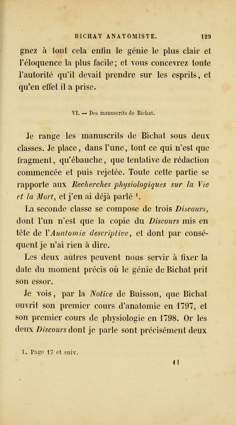 gnez à tout cela enfin le génie le plus clair et l'éloquence la plus facile; et vous concevrez toute l'autorité qu'il devait prendre sur les esprits, et qu'en effet il a prise. VI. — Des manuscrits de Bichat. Je range les manuscrits de Bichat sous deux classes. Je place, dans l'une, tout ce qui n'est que fragment, qu'ébauche, que tentative de rédaction commencée et puis rejetée. Toute cette partie se rapporte aux Recherches physiologiques sur la Vie et la Mort, et j'en ai déjà parlé *. La seconde classe se compose de trois Discours, dont l'un n'est que la copie du Discours mis en tète de YAnatomie descriptive, et dont par consé- quent je n'ai rien à dire. Les deux autres peuvent nous servir à fixer la date du moment précis où le génie de Bichat prit son essor. Je vois, par la Notice de Buisson, que Bichat ouvrit son premier cours d'anatomie en 1797, et son premier cours de physiologie en 1798. Or les deux Discours dont je parle sont précisément deux 1, Page 17 et suiv. M