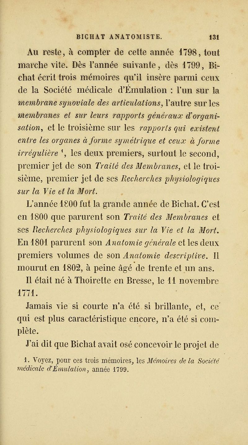 Au reste, à compter de cette année 4798, tout marche vite. Dès l'année suivante, dès 1799, Bi- chat écrit trois mémoires qu'il insère parmi ceux de la Société médicale d'Émulation : l'un sur la membrane synoviale des articulations, l'autre sur les membranes et sur leurs rapports généraux d'organi- sation, et le troisième sur les rapports qui existent entre les organes à forme symétrique et ceux à forme irrégulière \ les deux premiers, surtout le second, premier jet de son Traité des Membranes, et le troi- sième, premier jet de ses Recherches physiologiques sur la Vie et la Mort. L'année 1800 fut la grande année de Bichat. C'est en 1800 que parurent son Traité des Membranes et ses Recherches physiologiques sur la Vie et la Mort. En 1801 parurent son Anatomie générale et les deux premiers volumes de son Anatomie descriptive. 11 mourut en 1802, à peine âgé de trente et un ans. Il était né à Thoirette en Bresse, le 11 novembre 1771. Jamais vie si courte n'a été si brillante, et, ce qui est plus caractéristique encore, n'a été si com- plète. J'ai dit que Bichat avait osé concevoir le projet de 1. Voyez, pour ces trois mémoires, les Mémoires de la Société médicale d'Émulation, année 1799.
