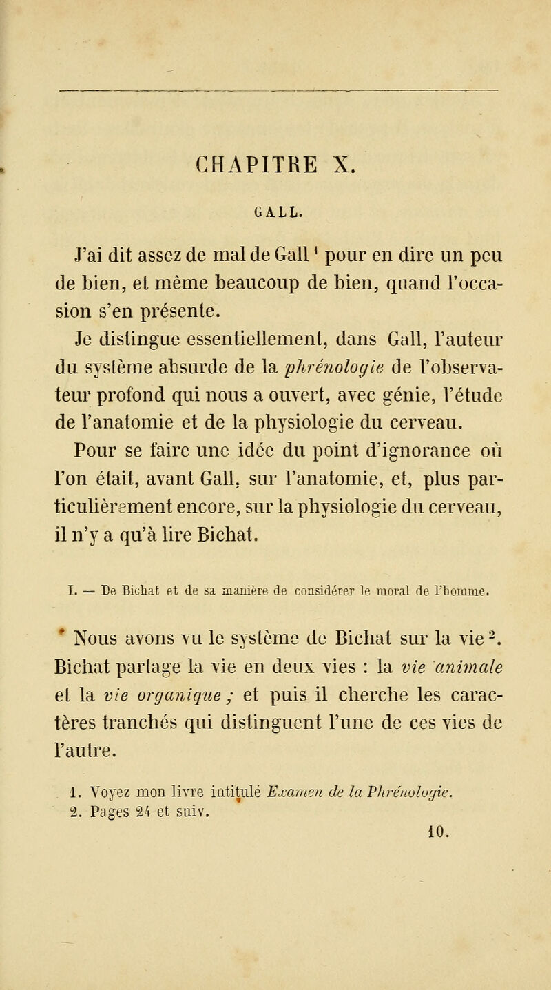 CHAPITRE X. GALL. J'ai dit assez de mal de Gall ' pour en dire un peu de bien, et même beaucoup de bien, quand l'occa- sion s'en présente. Je distingue essentiellement, dans Gall, l'auteur du système absurde de la phrénologie de l'observa- teur profond qui nous a ouvert, avec génie, l'étude de l'anatomie et de la physiologie du cerveau. Pour se faire une idée du point d'ignorance où l'on était, avant Gall, sur l'anatomie, et, plus par- ticulièrement encore, sur la physiologie du cerveau, il n'y a qu'à lire Bichat. I. — De Bichat et de sa manière de considérer le moral de l'homme. 1 Nous avons vu le système de Bichat sur la vie2. Bichat partage la vie en deux vies : la vie animale et la vie organique; et puis il cherche les carac- tères tranchés qui distinguent l'une de ces vies de l'autre. 1. Voyez mon. livre intitulé Examen de la Phrénologie. 2. Pages 24 et suiv. 10.