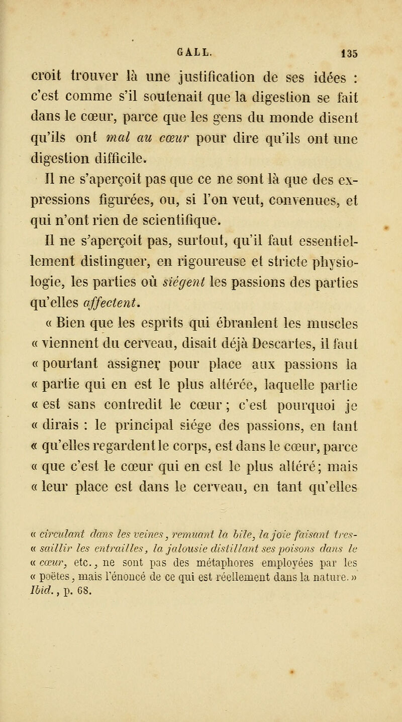 croit trouver là une justification de ses idées : c'est comme s'il soutenait que la digestion se fait dans le cœur, parce que les gens du monde disent qu'ils ont mal au cœur pour dire qu'ils ont une digestion difficile. Il ne s'aperçoit pas que ce ne sont là que des ex- pressions figurées, ou, si l'on veut, convenues, et qui n'ont rien de scientifique. Il ne s'aperçoit pas, surtout, qu'il faut essentiel- lement distinguer, en rigoureuse et stricte physio- logie, les parties où siègent les passions des parties qu'elles affectent. « Bien que les esprits qui ébranlent les muscles « viennent du cerveau, disait déjà Descartes, il faut « pourtant assigner, pour place aux passions la « partie qui en est le plus altérée, laquelle partie « est sans contredit le cœur ; c'est pourquoi je « dirais : le principal siège des passions, en tant « qu'elles regardent le corps, est dans le cœur, parce « que c'est le cœur qui en est le plus altéré; mais « leur place est dans le cerveau, en tant qu'elles « circulant dans les veines, remuant la bile, la joie faisant tres- « saillir les entrailles, la jalousie distillant ses poisons dans le a cœur, etc., ne sont pas des métaphores employées par les « poètes, mais l'énoncé de ce qui est réellement dans la nature. » Ibid., p. 68.