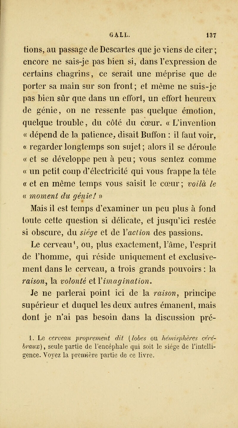tions, au passage de Descartes que je viens de citer ; encore ne sais-je pas bien si, dans l'expression de certains chagrins, ce serait une méprise que de porter sa main sur son front; et même ne suis-je pas bien sûr que dans un effort, un effort heureux de génie, on ne ressente pas quelque émotion, quelque trouble, du côté du cœur. « L'invention « dépend de la patience, disait Buffon : il faut voir, « regarder longtemps son sujet; alors il se déroule « et se développe peu à peu ; vous sentez comme « un petit coup d'électricité qui vous frappe la tête « et en même temps vous saisit le cœur; voilà le « moment du génie! » Mais il est temps d'examiner un peu plus à fond toute cette question si délicate, et jusqu'ici restée si obscure, du siège et de Y action des passions. Le cerveau1, ou, plus exactement, Famé, l'esprit de l'homme, qui réside uniquement et exclusive- ment dans le cerveau, a trois grands pouvoirs : la raison, la volonté eXY imagination. Je ne parlerai point ici de la raison, principe supérieur et duquel les deux autres émanent, mais dont je n'ai pas besoin dans la discussion pré- 1. Le cerveau proprement dit {lobes ou hémisphères céré- braux) , seule partie de l'encéphale qui soit le siège de l'intelli- gence. Voyez la première partie de ce livre.