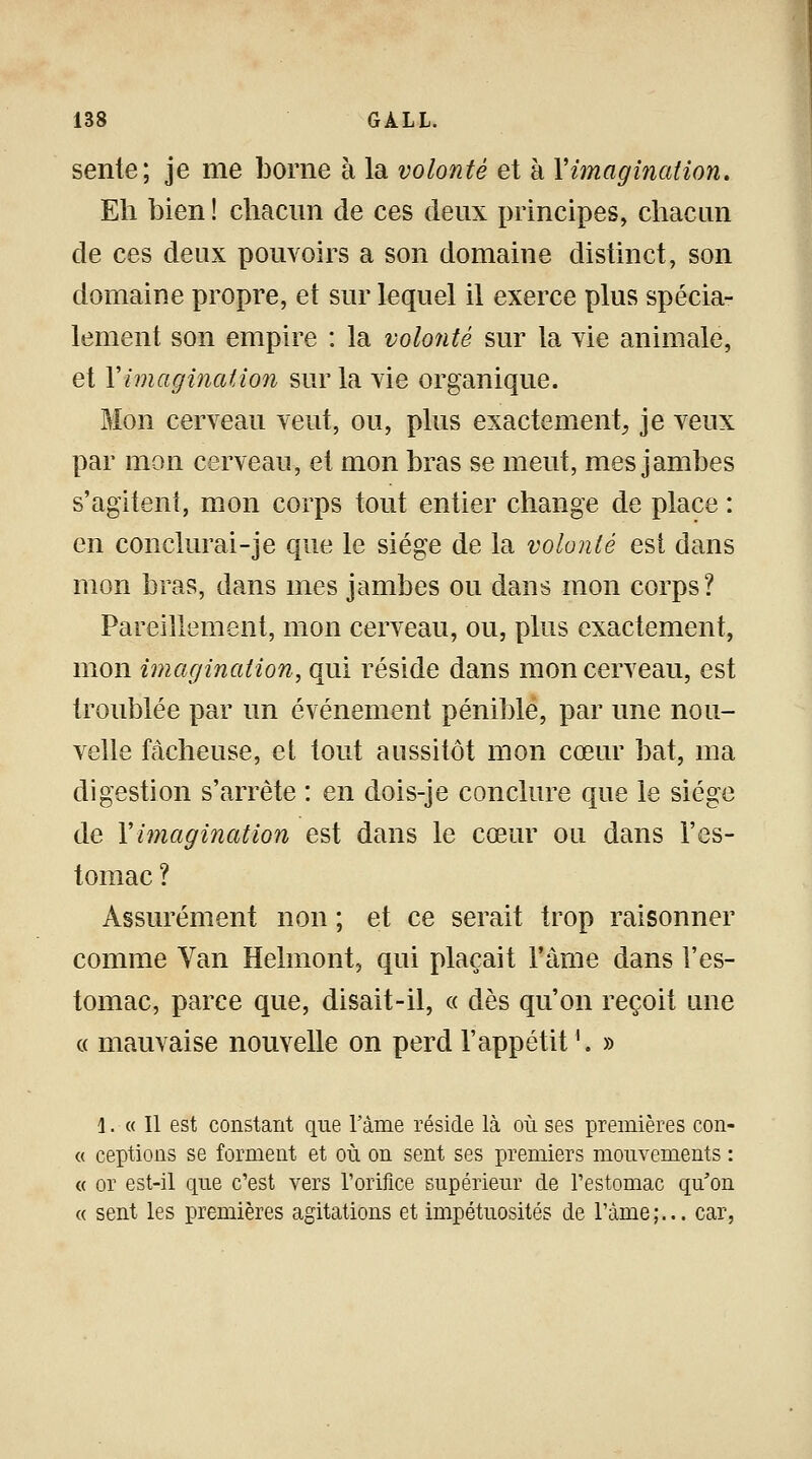 sente; je me borne à la volonté et à Ximagination. Eh bien ! chacun de ces deux principes, chacun de ces deux pouvoirs a son domaine distinct, son domaine propre, et sur lequel il exerce plus spécia- lement son empire : la volonté sur la vie animale, et Y imagination sur la vie organique. Mon cerveau veut, ou, plus exactement, je veux par mon cerveau, et mon bras se meut, mes jambes s'agitent, mon corps tout entier change de place : en conclurai-je que le siège de la volonté est dans mon bras, dans mes jambes ou dans mon corps? Pareillement, mon cerveau, ou, plus exactement, mon imagination, qui réside dans mon cerveau, est troublée par un événement pénible, par une nou- velle fâcheuse, et tout aussitôt mon cœur bat, ma digestion s'arrête : en dois-je conclure que le siège de Y imagination est dans le cœur ou dans l'es- tomac ? Assurément non ; et ce serait trop raisonner comme Van Helmont, qui plaçait l'âme dans l'es- tomac, parce que, disait-il, « dès qu'on reçoit une « mauvaise nouvelle on perd l'appétit '. » \. « Il est constant que l'âme réside là où ses premières con- « ceptions se forment et où on sent ses premiers mouvements : « or est-il que c'est vers l'orifice supérieur de l'estomac qu'on « sent les premières agitations et impétuosités de l'àme;... car,
