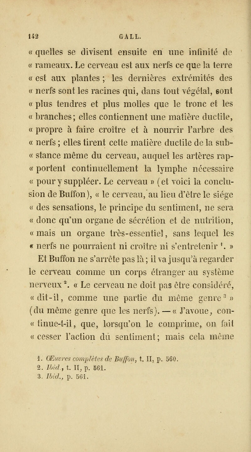 « quelles se divisent ensuite en une infinité de « rameaux. Le cerveau est aux nerfs ce que la terre « est aux plantes ; les dernières extrémités des « nerfs sont les racines qui, dans tout végétal, 6ont « plus tendres et plus molles que le tronc et les « branches; elles contiennent une matière ductile, « propre à faire croître et à nourrir l'arbre des « nerfs ; elles tirent cette matière ductile de la sub- « stance même du cerveau, auquel les artères rap- « portent continuellement la lymphe nécessaire « pour y suppléer. Le cerveau » ( et voici la conclu- sion de Buffon), « le cerveau, au lieu d'être le siège « des sensations, le principe du sentiment, ne sera «donc qu'un organe de sécrétion et de nutrition, « mais un organe très-essentiel, sans lequel les « nerfs ne pourraient ni croître ni s'entretenir '. » Et Buffon ne s'arrête pas là ; il va jusqu'à regarder le cerveau comme un corps étranger au système nerveux2. « Le cerveau ne doit pas être considéré, «dit-il, comme une partie du même genre*3» (du même genre que les nerfs). — « J'avoue, con- «tinue-t-il, que, lorsqu'on le comprime, on fait « cesser l'action du sentiment ; mais cela même 1. Œuvres complètes de Buffon, t. II, p. 560. 2. Ibid.f t. II, p. 561. 3. Ibid., p. 561.