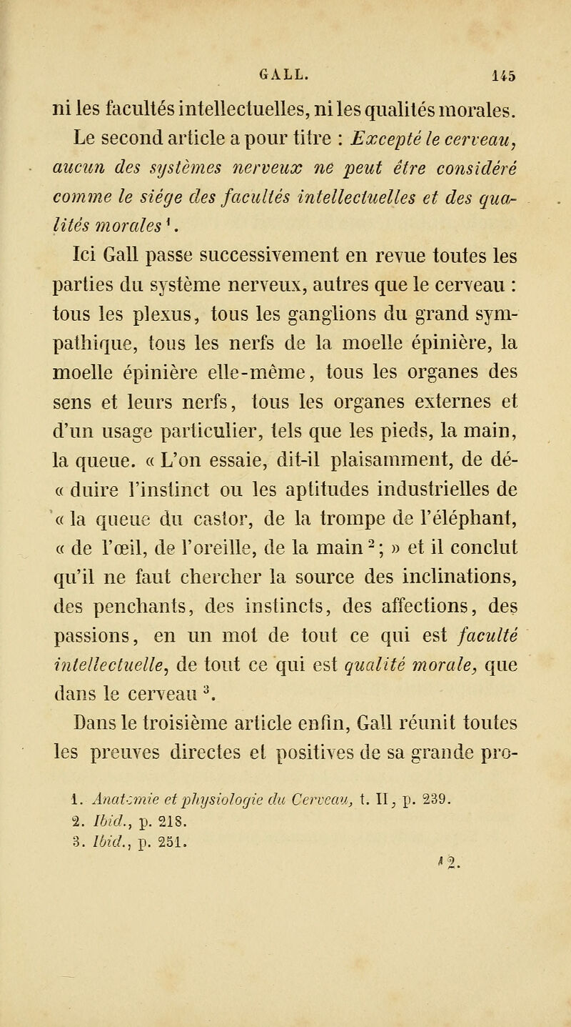 ni les facultés intellectuelles, ni les qualités morales. Le second article a pour titre : Excepté le cerveau, aucun des systèmes nerveux ne peut être considéré comme le siège des facultés intellectuelles et des qua^ lités morales*. Ici Gall passe successivement en revue toutes les parties du système nerveux, autres que le cerveau : tous les plexus, tous les ganglions du grand sym- pathique, tous les nerfs de la moelle épinière, la moelle épinière elle-même, tous les organes des sens et leurs nerfs, tous les organes externes et d'un usage particulier, tels que les pieds, la main, la queue. « L'on essaie, dit-il plaisamment, de dé- « duire l'instinct ou les aptitudes industrielles de « la queue du castor, de la trompe de l'éléphant, « de l'œil, de l'oreille, de la main2 ; » et il conclut qu'il ne faut chercher la source des inclinations, des penchants, des instincts, des affections, des passions, en un mot de tout ce qui est faculté intellectuelle, de tout ce qui est qualité morale, que dans le cerveau 3. Dans le troisième article enfin, Gall réunit toutes les preuves directes et positives de sa grande pro- 1. Anatcmie et physiologie du Cerveau, t. II, p. 239. 2. Ibid., p. 218. 3. Ibid., p. 251. n.