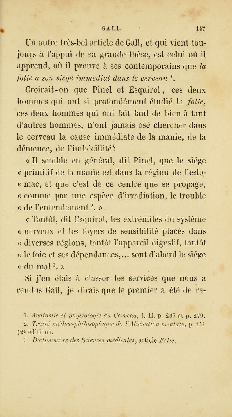 Un autre très-bel article de Gall, et qui vient tou- jours à l'appui de sa grande thèse, est celui où il apprend, où il prouve à ses contemporains que la folie a so7i siège immédiat dans le cerveau *. Croirait-on que Pinel et Esquirol, ces deux hommes qui ont si profondément étudié la folie, ces deux hommes qui ont fait tant de bien à tant d'autres hommes, n'ont jamais osé chercher dans le cerveau la cause immédiate de la manie, de la démence, de l'imbécillité? « 11 semble en général, dit Pinel, que le siège « primitif de la manie est dans la région de l'esto- « mac, et que c'est de ce centre que se propage, g comme par une espèce d'irradiation, le trouble « de l'entendement2. » a Tantôt, dit Esquirol, les extrémités du système « nerveux et les foyers de sensibilité placés dans « diverses régions, tantôt l'appareil digestif, tantôt « le foie et ses dépendances,... sont d'abord le siège g du mal3. » Si j'en étais à classer les services que nous a rendus Gall, je dirais que le premier a été de ra- 1. Anatomie et physiologie du Cerveau, t. II, p. 267 et p. 279. 2. Traité médico-philosophique de l'Aliénation mentale, p. 141 |2e édition). 3. Dictionnaire des Sciences médicales, aitiele Folie.