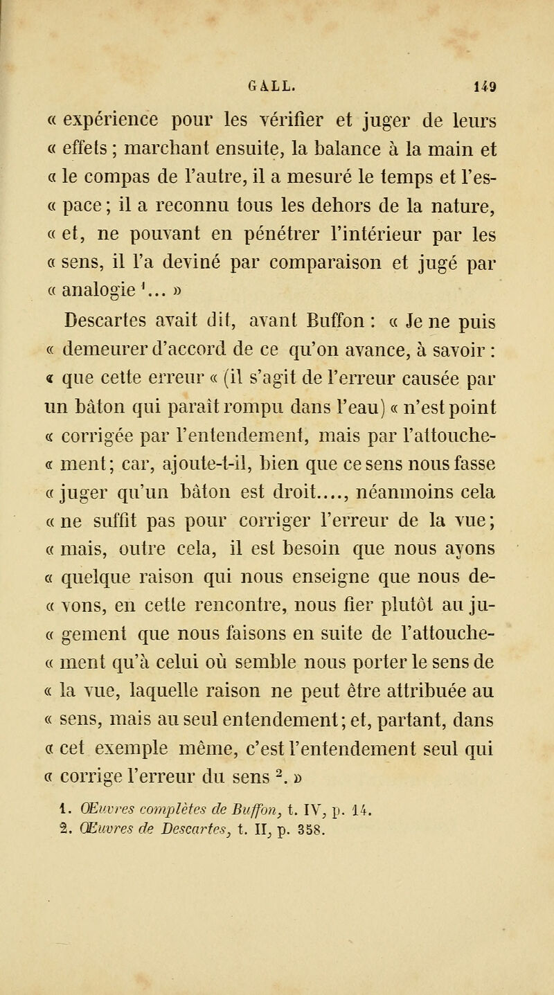 « expérience pour les vérifier et juger de leurs « effets ; marchant ensuite, la balance à la main et « le compas de l'autre, il a mesuré le temps et l'es- « pace ; il a reconnu tous les dehors de la nature, « et, ne pouvant en pénétrer l'intérieur par les a sens, il l'a deviné par comparaison et jugé par « analogie '... » Descartes avait dit, avant Buffon : « Je ne puis « demeurer d'accord de ce qu'on avance, à savoir : « que cette erreur « (il s'agit de l'erreur causée par un bâton qui paraît rompu dans l'eau) « n'est point « corrigée par l'entendement, mais par l'attouche- « ment; car, ajoute-t-il, bien que ce sens nous fasse «juger qu'un bâton est droit...., néanmoins cela « ne suffit pas pour corriger l'erreur de la vue ; « mais, outre cela, il est besoin que nous ayons « quelque raison qui nous enseigne que nous de- ce vons, en cette rencontre, nous fier plutôt au ju- « gement que nous faisons en suite de l'attouche- « ment qu'à celui où semble nous porter le sens de « la vue, laquelle raison ne peut être attribuée au « sens, mais au seul entendement; et, partant, dans « cet exemple même, c'est l'entendement seul qui « corrige l'erreur du sens 2. » 4. Œuvres complètes de Buffon, t. IV, p. 14. 2. Œuvres de Descartes, t. II, p. 358.