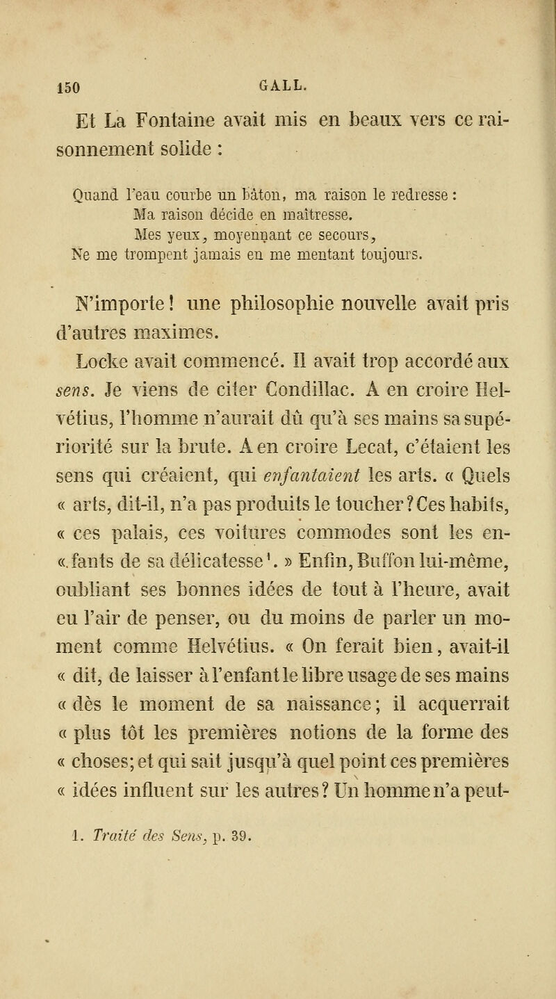 Et La Fontaine avait mis en beaux vers ce rai- sonnement solide : Quand l'eau courbe un bâton, ma raison le redresse : Ma raison décide en maîtresse. Mes yeux, moyennant ce secours. Ne me trompent jamais en me mentant toujours. N'importe ! une philosophie nouvelle avait pris d'autres maximes. Locke avait commencé. Il avait trop accordé aux sens. Je viens de citer Condillac. A en croire Hel- vétius, l'homme n'aurait dû qu'à ses mains sa supé- riorité sur la brute. A en croire Lecat, c'étaient les sens qui créaient, qui enfantaient les arts. « Quels « arts, dit-il, n'a pas produits le toucher ? Ces habits, « ces palais, ces voitures commodes sont les en- ce fants de sa délicatesse'. » Enfin,Buffonlui-même, oubliant ses bonnes idées de tout à l'heure, avait eu l'air de penser, ou du moins de parler un mo- ment comme Helvétius. « On ferait bien, avait-il « dit, de laisser à l'enfant le libre usage de ses mains « dès le moment de sa naissance ; il acquerrait « plus tôt les premières notions de la forme des « choses; et qui sait jusqu'à quel point ces premières « idées influent sur les autres? Un homme n'a peut- 1. Traité des Sens, p. 39.