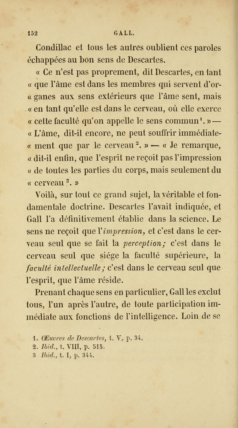 Condillac et tous les autres oublient ces paroles échappées au bon sens de Descartes. « Ce n'est pas proprement, dit Descartes, en tant « que l'âme est dans les membres qui servent d'or- « ganes aux sens extérieurs que l'âme sent, mais « en tant qu'elle est dans le cerveau, où elle exerce « cette faculté qu'on appelle le sens commun'. » — « L'âme, dit-il encore, ne peut souffrir immédiate- or ment que par le cerveau2. » — « Je remarque, « dit-il enfin, que l'esprit ne reçoit pas l'impression « de toutes les parties du corps, mais seulement du « cerveau3. » Voilà, sur tout ce grand sujet, la véritable et fon- damentale doctrine. Descartes l'avait indiquée, et Gall l'a définitivement établie dans la science. Le sens ne reçoit qu.eYi?npression9 et c'est dans le cer- veau seul que se fait la perception; c'est dans le cerveau seul que siège la faculté supérieure, la faculté intellectuelle ; c'est dans le cerveau seul que l'esprit, que l'âme réside. Prenant chaque sens en particulier, Gall les exclut tous, l'un après l'autre, de toute participation im- médiate aux fonctions de l'intelligence. Loin de se 1. Œuvres de Descartes, t. V, p. 34. 2. Ibid., t. VIII, p. 515, 3 Ibid., t. 1, p. 344.