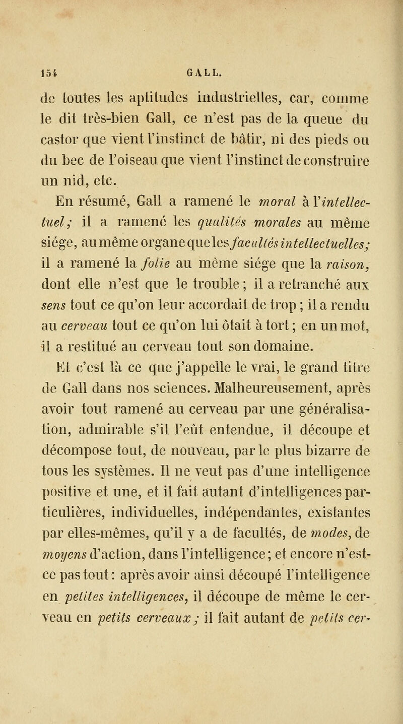 de toutes les aptitudes industrielles, car, comme le dit très-bien Gall, ce n'est pas de la queue du castor que vient l'instinct de bâtir, ni des pieds ou du bec de l'oiseau que vient l'instinct de construire un nid, etc. En résumé, Gall a ramené le moral à Xintellec- tuel; il a ramené les qualités morales au même siège, au même organe que les facultés intellectuelles; il a ramené la folie au même siège que la raison, dont elle n'est que le trouble ; il a retranché aux sens tout ce qu'on leur accordait de trop ; il a rendu au cerveau tout ce qu'on lui ôtait à tort ; en un mot, il a restitué au cerveau tout son domaine. Et c'est là ce que j'appelle le vrai, le grand titre de Gall dans nos sciences. Malheureusement, après avoir tout ramené au cerveau par une généralisa- tion, admirable s'il l'eût entendue, il découpe et décompose tout, de nouveau, par le plus bizarre de tous les systèmes. Il ne veut pas d'une intelligence positive et une, et il fait autant d'intelligences par- ticulières, individuelles, indépendantes, existantes par elles-mêmes, qu'il y a de facultés, de modes, de moyens d'action, dans l'intelligence ; et encore n'est- ce pas tout: après avoir ainsi découpé l'intelligence en petites intelligences, il découpe de même le cer- veau en petits cerveaux; il fait autant de petits cer-