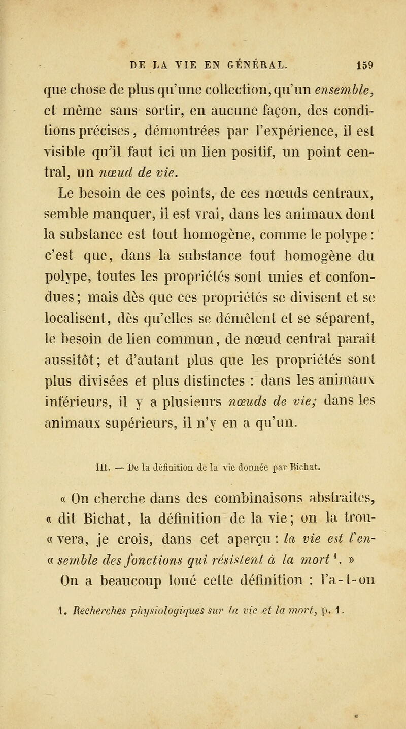 que chose de plus qu'une collection, qu'un ensemble, et même sans sortir, en aucune façon, des condi- tions précises, démontrées par l'expérience, il est visible qu'il faut ici un lien positif, un point cen- tral, un nœud de vie. Le besoin de ces points, de ces nœuds centraux, semble manquer, il est vrai, dans les animaux dont la substance est tout homogène, comme le polype : c'est que, dans la substance tout homogène du polype, toutes les propriétés sont unies et confon- dues ; mais dès que ces propriétés se divisent et se localisent, dès qu'elles se démêlent et se séparent, le besoin de lien commun, de nœud central parait aussitôt; et d'autant plus que les propriétés sont plus divisées et plus distinctes : dans les animaux inférieurs, il y a plusieurs nœuds de vie; dans les animaux supérieurs, il n'y en a qu'un. III. — De la définition de la vie donnée par Biehat. « On cherche dans des combinaisons abstraites, « dit Biehat, la définition de la vie ; on la trou- « vera, je crois, dans cet aperçu : la vie est l'en- « semble des fonctions qui résistent à la mort{. » On a beaucoup loué cette définition : l'a -t- on