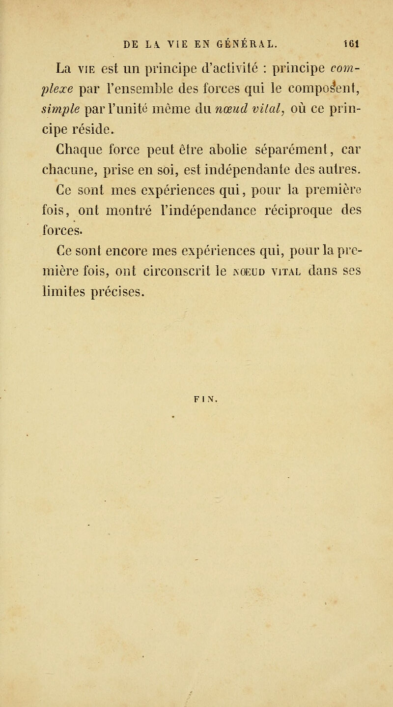 La vie est un principe d'activité : principe com- plexe par l'ensemble des forces qui le composent, simple par l'unité même du nœud vital, où ce prin- cipe réside. Chaque force peut être abolie séparément, car chacune, prise en soi, est indépendante des autres. Ce sont mes expériences qui, pour la première fois, ont montré l'indépendance réciproque des forces. Ce sont encore mes expériences qui, pour la pre- mière fois, ont circonscrit le koeud vital dans ses limites précises. FIN.