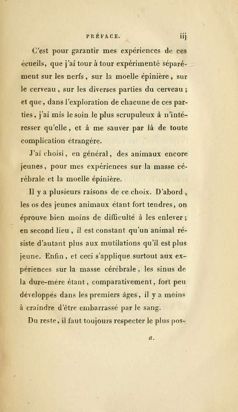 C'est pour garantir mes expériences de ces écueils, que j'ai tour à tour expérimenté séparé- ment sur les nerfs, sur la moelle épinière, sur le cerveau, sur les diverses parties du cerveau ; et que, dans l'exploration de chacune de ces par- ties, j'ai mis le soin le plus scrupuleux à n'inté- resser qu'elle, et à me sauver par là de toute complication étrangère. J'ai choisi, en général, des animaux encore jeunes, pour mes expériences sur la masse cé- rébrale et la moelle épinière. Il y a plusieurs raisons de ce choix. D'abord , les os des jeunes animaux étant fort tendres, on éprouve bien moins de difficulté à les enlever ; en second lieu , il est constant qu'un animal ré- siste d'autant plus aux mutilations qu'il est plus jeune. Enfin, et ceci s'applique surtout aux ex- périences sur la masse cérébrale, les sinus de la dure-mère étant, comparativement, fort peu développés dans les premiers âges, il y a moins à craindre d'être embarrassé par le sang. Du reste, il faut toujours respecter le plus pos-