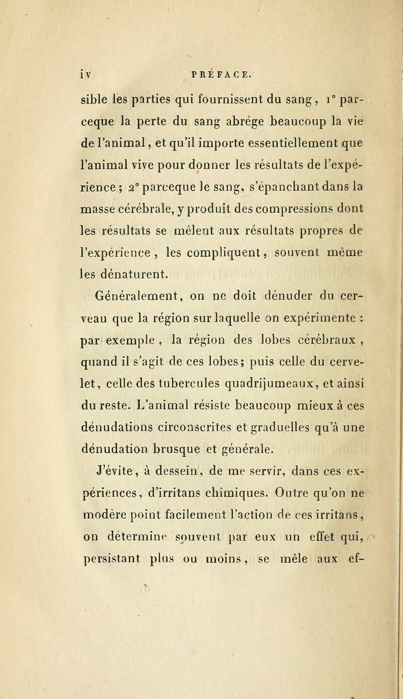 sible les parties qui fournissent du sang, i par- ceque la perte du sang abrège beaucoup la vie de l'animal, et qu'il importe essentiellement que l'animal vive pour donner les résultats de l'expé- rience ; 2° parceque le sang, s'épanchant dans la masse cérébrale, y produit des compressions dont les résultats se mêlent aux résultats propres de l'expérience 5 les compliquent, souvent même les dénaturent. Généralement, on ne doit dénuder du cer- veau que la région sur laquelle on expérimente i par exemple , la région des lobes cérébraux, quand il s'agit de ces lobes; puis celle du cerve- let, celle des tubercules quadrijumeaux, et ainsi du reste. L'animal résiste beaucoup mieux à ces dénudations circonscrites et graduelles qu'à une dénudation brusque et générale. J'évite, à dessein, de me servir, dans ces ex- périences, d'irritans chimiques. Outre qu'on ne modère point facilement l'action de ces irritans, on détermine souvent par eux un effet qui, persistant plus ou moins, se mêle aux ef-