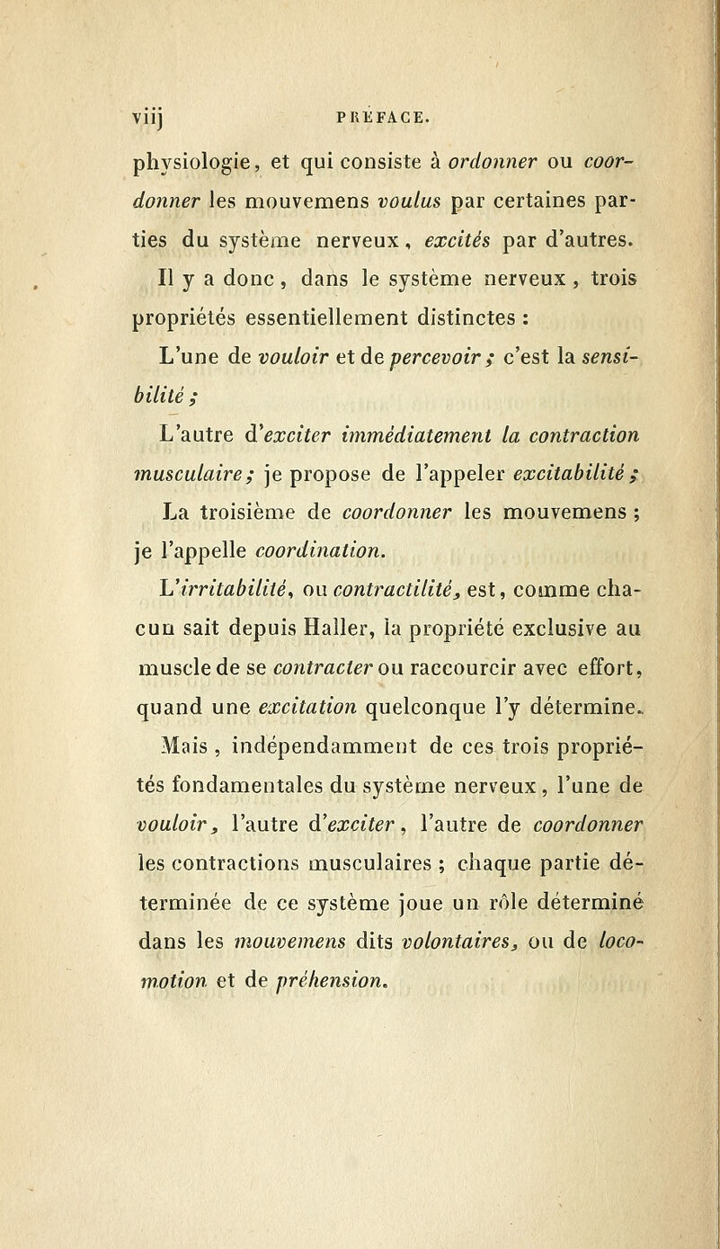 physiologie, et qui consiste à. ordonner ou coor- donner les mouvemens voulus par certaines par- ties du système nerveux, excités par d'autres. Il y a donc, dans le système nerveux, trois propriétés essentiellement distinctes : L'une de vouloir et de percevoir ; c'est la sensi- bilité ; L'autre d'exciter immédiatement la contraction musculaire; je propose de l'appeler excitabilité ; La troisième de coordonner les mouvemens ; je l'appelle coordination. Uirritabilité^ ou contractilité, est, comme cha- cun sait depuis Haller, la propriété exclusive au muscle de se contracter ow raccourcir avec effort, quand une excitation quelconque l'y détermine. Mais , indépendamment de ces trois proprié- tés fondamentales du système nerveux, l'une de vouloir, l'autre d'exciter., l'autre de coordonner les contractions musculaires ; chaque partie dé- terminée de ce système joue un rôle déterminé dans les mouvemens dits volontaires, ou de loco- motion et de préhension.