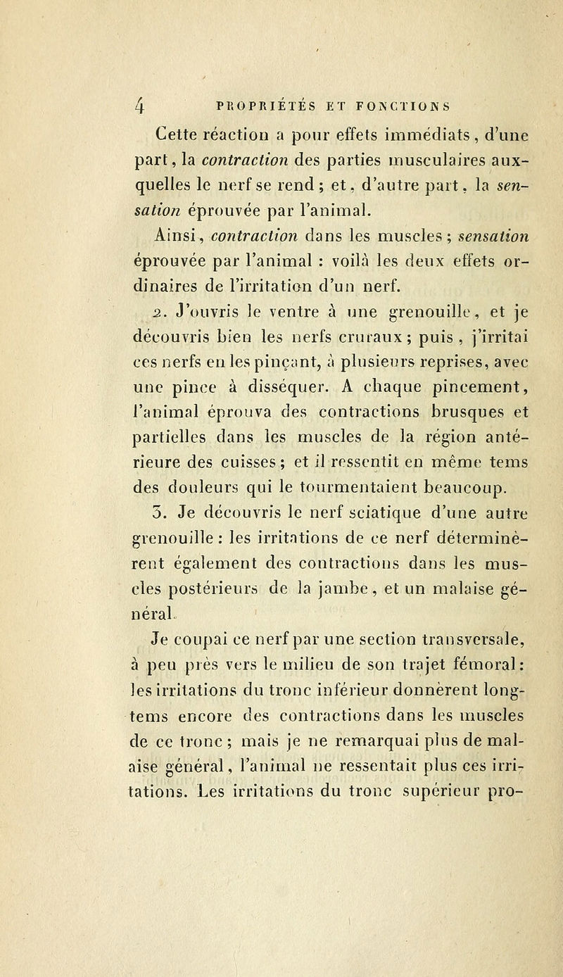 Cette réaction a pour effets immédiats, d'une part, la contraction des parties musculaires aux- quelles le nerf se rend; et, d'autre part, la sen- sation éprouvée par l'animal. Ainsi, contraction dans les muscles; sensation éprouvée par l'animal : voilà les deux effets or- dinaires de l'irritation d'un nerf. 2. J'ouvris le ventre à une grenouille, et je découvris bien les nerfs cruraux; puis, j'irritai ces nerfs en les pinçant, à plusieurs reprises, avec une pince à disséquer. A chaque pincement, l'animal éprouva des contractions brusques et partielles dans les muscles de la région anté- rieure des cuisses ; et il ressentit en même tems des douleurs qui le tourmentaient beaucoup. 5. Je découvris le nerf sciatique d'une autre grenouille : les irritations de ce nerf déterminè- rent également des contractions dans les mus- cles postérieurs de la jambe, et un malaise gé- néral Je coupai ce nerf par une section transversale, à peu près vers le milieu de son trajet fémoral: les irritations du tronc inférieur donnèrent long- tems encore des contractions dans les muscles de ce tronc ; mais je ne remarquai plus de mal- aise général, l'animal ne ressentait plus ces irri- tations. Les irritations du tronc supérieur pro-