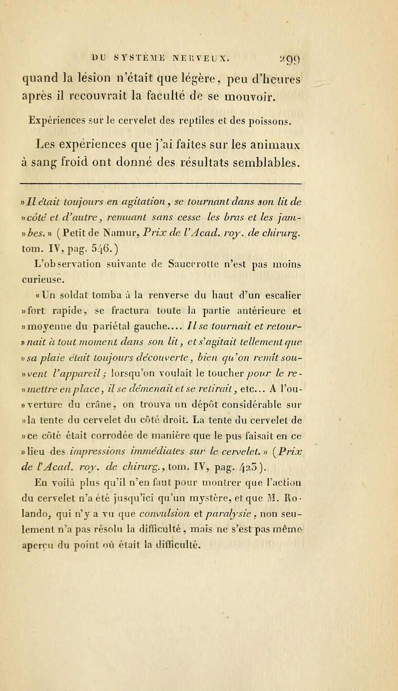 quand la lésion n'était que légère, peu d'heures après il recouvrait la faculté de se mouvoir. Expériences sur le cervelet des reptiles et des poissons. Les expériences que j'ai faites sur les animaux à sang froid ont donné des résultats semblables. » Il était toujours en agitation, se tournant dans son lit de y)côte et d'autre, remuant sans cesse les bras et les jani- ytbes. » (Petit de Nanaur, Prix de l'Acad. roy. de ckirurg. tom. IV, pag. 546.) L'observation suivante de Saucerotle n'est pas moins curieuse. « Un soldat tomba à la renverse du haut d'un escalier «fort rapide, se fractura toute la partie antérieure et «moyenne du pariétal gauche— Il se tournait et retour- n nait à tout moment dans son lit, et s^ agitait tellement que ^) sa plaie était toujours découverte, bien qu'on remît sou- ri vent l'appareil j lorsqu'on voulait le toucher ywonr le re- •n mettre en place, il se démenait et se retirait, eic... A l'ou- nverture du crâne, on trouva un dépôt considérable sur »la tente du cervelet du côté droit. La tente du cervelet de »ce côté était corrodée de manière que le pus faisait en ce » lieu des impressions immédiates sur le cervelet. » ( Prix de TAcad. roy. de chirurg., toni. TV, pag. 435). En voilà plus qu'il n'en faut pour montrer que l'action du cervelet n'a été jusqu'ici qu'un mystère, et que M. Ro- lande, qui n'y a vu que convulsion et paralysie . non seu- lement n'a pas résolu la difficulté, mais ne s'est pas même aperçu du point où était la difficulté.