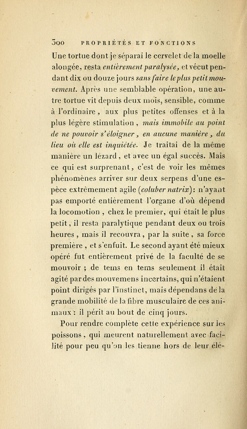 Une tortue dont je séparai le cervelet de la moelle alongée, resta, entièrement paralysée, etvécut pen- dant dix ou douze jours sans faire le plus petit mou- vement. Après une semblable opération, une au- tre tortue vit depuis deux mois, sensible, comme à l'ordinaire, aux plus petites offenses et à la plus légère stimulation , mais immobile au point de ne pouvoir s'éloigner , en aucune manière j, du lieu oii elle est inquiétée. Je traitai de la même manière un lézard , et avec un égal succès. Mais ce qui est surprenant, c'est de voir les mêmes phénomènes arriver sur deux serpens d'une es- pèce extrêmement a'^ile [coluber natrix): n'ayant pas emporté entièrement l'organe d'où dépend la locomotion , chez le premier, qui était le plus petit, il resta paralytique pendant deux ou trois heures , mais il recouvra, par la suite , sa force première , et s'enfuit. Le second ayant été mieux opéré fut entièrement privé de la faculté de se mouvoir ; de tems en tems seulement il était agité par des mouvemens incertains, qui n'étaient point dirigés par l'instinct, mais dépendans dé la grande mobilité de la fibre musculaire de ces ani- maux : il périt au bout de cinq jours. Pour rendre complète cette expérience sur les poissons, qui meurent naturellement avec faci- lité pour peu qu'on les tienne hors de leur élé-