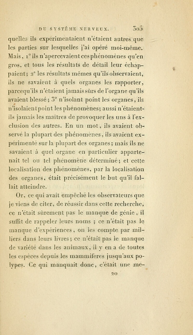 quelles ils expérimentaient n'étaient autres que les parties sur lesquelles j'ai opéré moi-même. Mais, i ils n'apercevaient ces phénomènes qu'en gros, et tous les résultats de détail leur échap- paient; 2 les résultats mêmes qu'ils observaient, ils ne savaient à quels organes les rapporter, parcequ'ils n'étaient jamais sûrs de l'organe qu'ils avaient blessé; 3° n'isolant point les organes, ils n'isolaient point les phénomènes; aussi n'étaient- ils jamais les maîtres de provoquer les uns à l'ex- clusion des autres. En un mot, ils avaient ob- servé la plupart des phénomènes, ils avaient ex- périmenté sur la plupart des organes; mais ils ne savaient à quel organe en particulier apparte- nait tel ou tel phénomène déterminé; et cette localisation des phénomènes, par la localisation des organes, était précisément le but qu'il fal- lait atteindre. Or, ce qui avait empêché les observateurs que je viens de citer, de réussir dans cette recherche, ce n'était sûrement pas le manque de génie, il suffit de rappeler leurs noms ; ce n'était pas le manque d'expériences, on les compte par mil- liers dans leurs livres ; ce n'était pas le manque de variété dans les animaux, ii y en a de toutes les espèces depuis les mammifères jusqu'aux po- lypes. Ce qui manquait donc, c'était une mé- 20