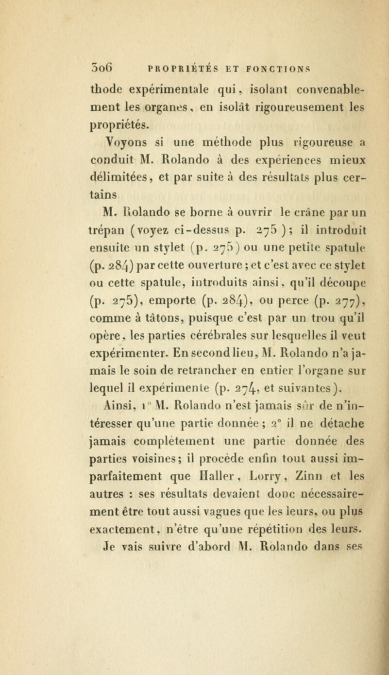 thode expérimentale qui, isolant convenable- ment les organes, en isolât rigoureusement les propriétés. Voyons si une méthode plus vigoureuse a conduit M. Rolando à des expériences mieux délimitées, et par suite à des résultats plus cer- tains M. Ftolando se borne à ouvrir le crâne par un trépan (voyez ci-dessus p. 275); il introduit ensuite un stylet (p, 275) ou une petite spatule (p. 284) par cette ouverture ; et c'est avec ce stylet ou cette spatule, introduits ainsi, qu'il découpe (p. 275), emporte (p. 284), ou perce (p. 277), comme à tâtons, puisque c'est par un trou qu'il opère, les parties cérébrales sur lesquelles il veut expérimenter. En second lieu, M. Rolando n'a ja- mais le soin de retrancher en entier l'organe sur lequel il expérimente (p. 274? et suivantes). Ainsi, 1 ' M. Rolando n'est jamais sûr de n'in- téresser qu'une partie donnée ; 2 il ne détache jamais complètement une partie donnée des parties voisines; il procède enfin tout aussi im- parfaitement que Haller, Lorry, Zinn et les autres : ses résultats devaient donc nécessaire- ment être tout aussi vagues que les leurs, ou plus exactement, n'être qu'une répétition des leurs. Je vais suivre d'abord M. Rolando dans ses