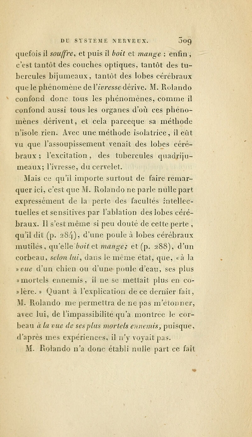 quefois il souffre, et puis il boit et mange ; enfin , c'est tantôt des couches optiques, tantôt des tu- bercules bijumeaux, tantôt des lobes cérébraux que le phénomène de r/wresse dérive. M. Rolando ^ confond donc tous les phénomènes, comme il confond aussi tous les organes d'où ces phéno- mènes dérivent, et cela parceque sa méthode n'isole rien. Avec une méthode isolatrice, il eût vu que l'assoupissement venait des lobes céré- braux ; l'excitation, des tubercules quadriju- meaux; l'ivresse, du cervelet. Mais ce qu'il importe surtout de faire remar- quer ici, c'est que M. Rolando ne parle nulle part expressément de la perte des facultés intellec- tuelles et sensitives par l'ablation des lobes céré- braux. Il s'est même si peu douté de cette perte , qu'il dit (p. 284), d'une poule à lobes cérébraux mutilés, qiïeMe boit et mange; et (p. 288), d'un corbeau, selon lui, dans le même état, que, «à la ))vue d'un chien ou d'une poule d'eau, ses plus » mortels ennemis , il ne se mettait plus en co- »lère. » Quant à l'explication de ce dernier fait, M. llolando me permettra de ne pas m'étonner, avec lui, de l'impassibilité qu'a montrée le cor- beau Cl la vue de ses plus mortels ennemis, puisque, d'après mes expériences, il n'y voyait pas. M. Rolando n'a donc établi nulle part ce fait