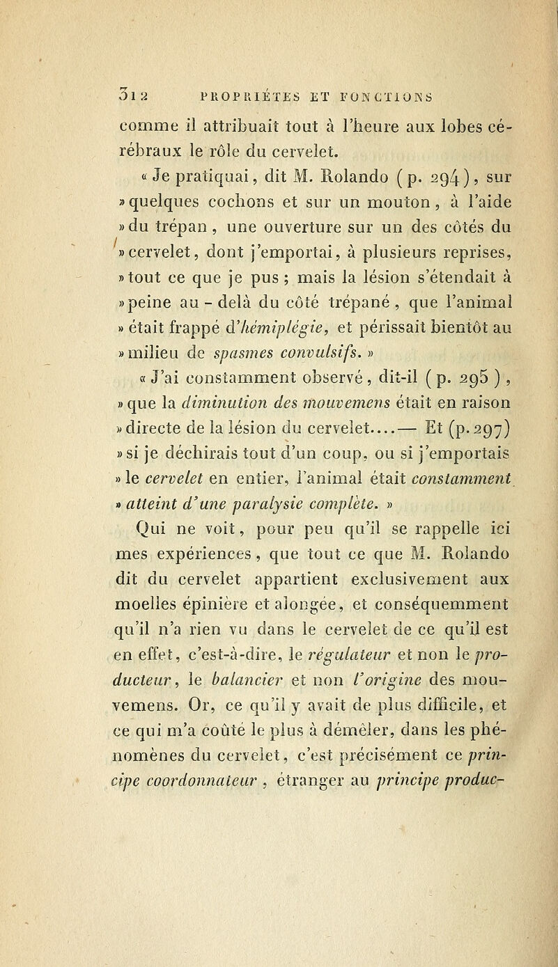 comme il attribuait tout à l'heure aux lobes cé- rébraux le rôle du cervelet. «Je pratiquai, dit M. Rolando (p. 294)5 sur » quelques cochons et sur un mouton, à l'aide » du trépan, une ouverture sur un des côtés du «cervelet, dont j'emportai, à plusieurs reprises, »tout ce que je pus ; mais la lésion s'étendait à «peine au-delà du côté trépané, que l'animai » était frappé à'hémiplégie, et périssait bientôt au » milieu de spasmes convulsifs. » « J'ai constamment observé , diî-il ( p. 296 ) , » que la diminution des mouvemens était en raison «directe de la lésion du cervelet—— Et (p-297) »si je déchirais tout d'un coup, ou si j'emportais » le cervelet en entier, l'animal était constamment » atteint d'une paralysie complète. » Qui ne voit, pour peu qu'il se rappelle ici mes expériences, que tout ce que M. Rolando dit du cervelet appartient exclusivement aux moelles épinière etaiongée, et conséquemment qu'il n'a rien vu dans le cervelet de ce qu'il est en effet, c'est-à-dire, le régulateur et non le pro- ducteur, le balancier et non l'origine des mou- vemens. Or, ce qu'il y avait de plus difficile, et ce qui m'a coûté le plus à démêler, dans les phé- nomènes du cervelet, c'est précisément ce priîi- cipe coordonnaieur , étranger au principe produc-