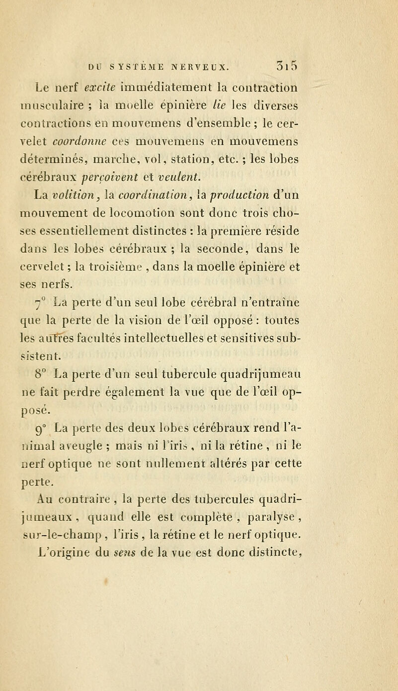 Le nerf excite immédiatement la contraction musculaire ; îa moelle ëpinière Ue les diverses contractions en mouvemens d'ensemble ; le cer- velet coordonne ces mouvemens en mouvemens déterminés, marche, vol, station, etc. ; les lobes cérébraux perçoivent et veulent. La volition, la coordination, la production d'un mouvement de locomotion sont donc trois cho- ses essentiellement distinctes : îa première réside dans les lobes cérébraux; la seconde, dans le cervelet ; la troisième , dans la moelle épinière et ses nerfs. 7° La perte d'un seul lobe cérébral n'entraîne que la perte de la vision de l'œil opposé : toutes les aiîffes facultés intellectuelles et sensitives sub- sistent. 8° La perte d'un seul tubercule quadrijumeau ne fait perdre également la vue que de l'œil op- posé. 9° La perte des deux lobes cérébraux rend l'a- nimal aveugle ; mais ni Tiris , ni la rétine , ni le nerf optique ne sont nullement altérés par cette perte. Au contraire , la perte des tubercules quadri- jumeaux, quand elle est complète, paralyse, sur-le-champ , l'iris , la rétine et le nerf optique. L'origine du sens de la vue est donc distincte,