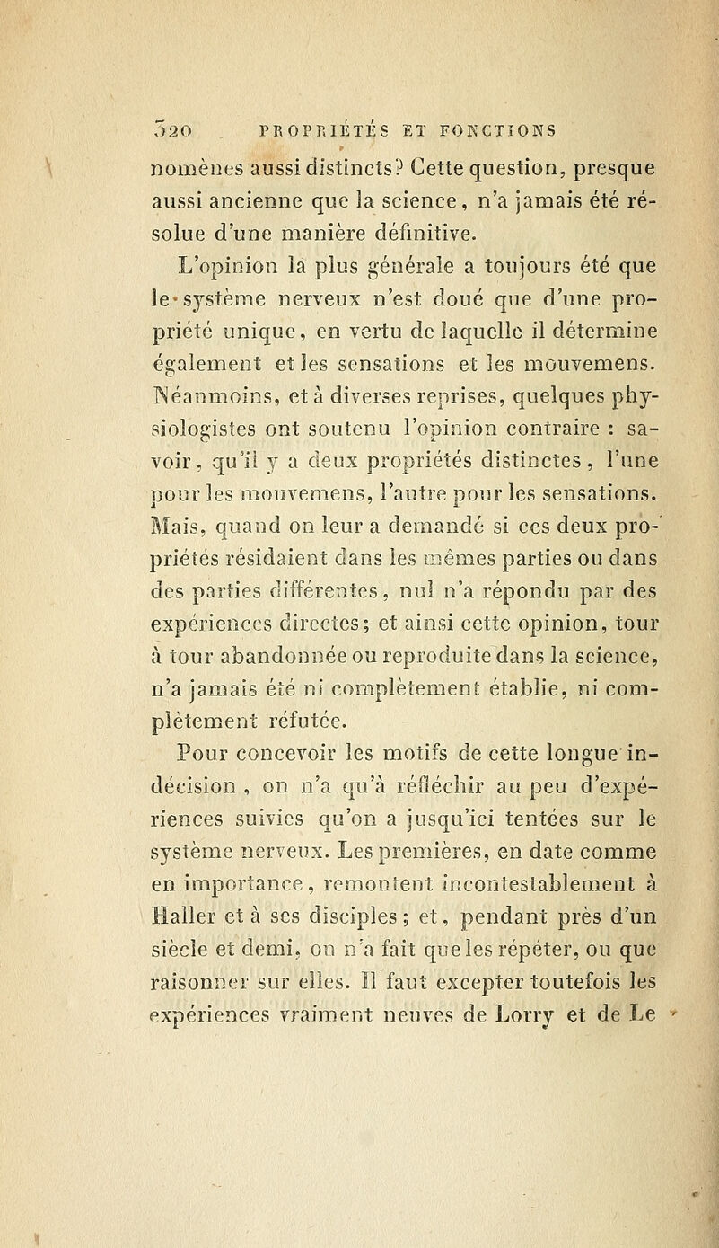 nomènes aussi distincts? Cette question, presque aussi ancienne que la science, n'a jamais été ré- solue d'une manière définitive. L'opinion la plus générale a toujours été que le-S3''stème nerveux n'est doué que d'une pro- priété unique, en vertu de laquelle il détermine également et les sensations et les mouvemens. Néanmoins, et à diverses reprises, quelques phy- siologistes ont soutenu l'opinion contraire : sa- voir, qu'il y a deux propriétés distinctes, l'une pour les mouvemens, l'autre pour les sensations. Mais, quand on leur a demandé si ces deux pro- priétés résidaient dans les mêmes parties ou dans des parties différentes, nul n'a répondu par des expériences directes; et ainsi cette opinion, tour à tour abandonnée ou reproduite dans la science, n'a jamais été ni complètement établie, ni com- plètement réfutée. Pour concevoir les motifs de cette longue in- décision , on n'a qu'à réfléchir au peu d'expé- riences suivies qu'on a jusqu'ici tentées sur le système nerveux. Les premières, en date comme en importance, remontent incontestablement à Haller et à ses disciples ; et, pendant près d'un siècle et demi, on n'a fait que les répéter, ou que raisonner sur elles. Il faut excepter toutefois les expériences vraiment neuves de Lorry et de Le