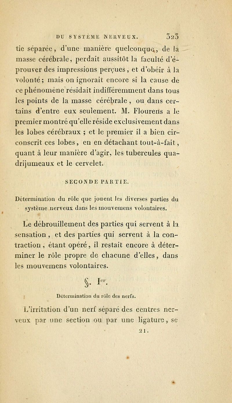 tie séparée, d'une manière quelconqu<^, de la masse cérébrale, perdait aussitôt la faculté d'é- prouver des impressions perçues, et d'obéir à la volonté ; mais on ignorait encore si la cause de ce phénomène résidait indifféremment dans tous les points de la masse cérébrale, ou dans cer- tains d'entre eux seulement. M. Flourens a le premier montré qu'elle réside exclusivement dans les lobes cérébraux ; et le premier il a bien cir- conscrit ces lobes, en en détachant tout-à-fait, quant à leur manière d'agir, les tubercules qua- drijumeaux et le cervelet. SECONDE PARTIE. Détermination du rôle que jouent les diverses parties du système nerveux dans les mouvemens volontaires. Le débrouillement des parties qui servent à la sensation , et des parties qui servent à la con- traction, étant opéré, il restait encore à déter- miner le rôle propre de chacune d'elles, dans les mouvemens volontaires. I Détermination du rûle des nerfs. L'irritation d'un nerf séparé des centres ner- veux par une section ou par une ligature, se 21.