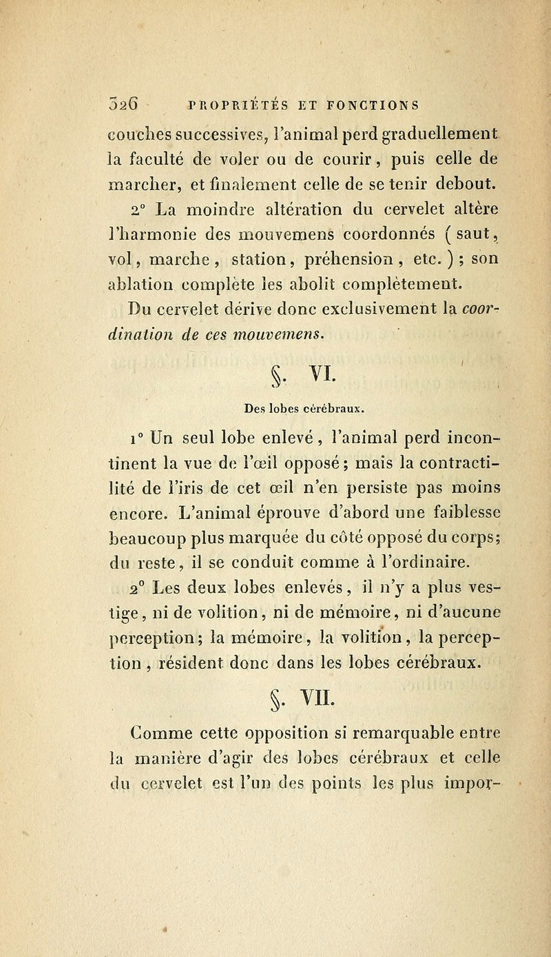 couches successives, Fanimal perd graduellement la faculté de voler ou de courir, puis celle de marcher, et finalement celle de se tenir debout. 2, La moindre altération du cervelet altère l'harmonie des mouvemens coordonnés (saut, vol, marche , station, préhension , etc. ) ; son ablation complète les abolit complètement. Du cervelet dérive donc exclusivement la coot^- dination de ces mouvemens. Des lobes cérébraux. 1° Un seul lobe enlevé, l'animal perd incon- tinent la vue de l'œil opposé ; mais la contracti- lité de l'iris de cet œil n'en persiste pas moins encore. L'animal éprouve d'abord une faiblesse beaucoup plus marquée du côté opposé du corps; du reste, il se conduit comme à l'ordinaire. 2° Les deux lobes enlevés, il n'y a plus ves- tige, ni de volition, ni de mémoire, ni d'aucune perception ; la mémoire, la volition, la percep- tion , résident donc dans les lobes cérébraux. §. VIL Comme cette opposition si remarquable entre la manière d'agir des lobes cérébraux et celle du cervelet est l'un des points les plus impor-