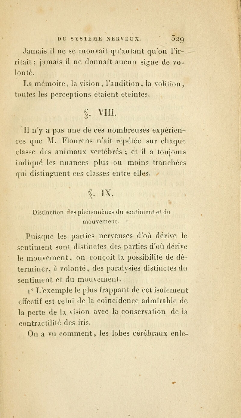 Jamais il ne se mouvait qu'autant qu'on l'ir- ritait ; jamais il ne donnait aucun signe de vo- lonté. La mémoire, la vision, l'audition, la volition, toutes les perceptions étaient éteintes. §. vm. 11 n'y a pas une de ces nombreuses expérien- ces que M. Flourens n'ait répétée sur chaque classe des animaux vertébrés ; et il a toujours indiqué les nuances plus ou moins tranchées qui distinguent ces classes entre elles. / §. .IX. Distinction des phénomènes du sentiment et du mouvement. Puisque les parties nerveuses d'où dérive le sentiment sont distinctes des parties d'où dérive le mouvement, on conçoit la possibilité de dé- terminer, à volonté, des paralysies distinctes du sentiment et du mouvement. 1° L'exemple le plus frappant de cet isolement effectif est celui de la coïncidence admirable de la perte de la vision avec la conservation de la contractilité des iris. On a vu comment, les lobes cérébraux enle-